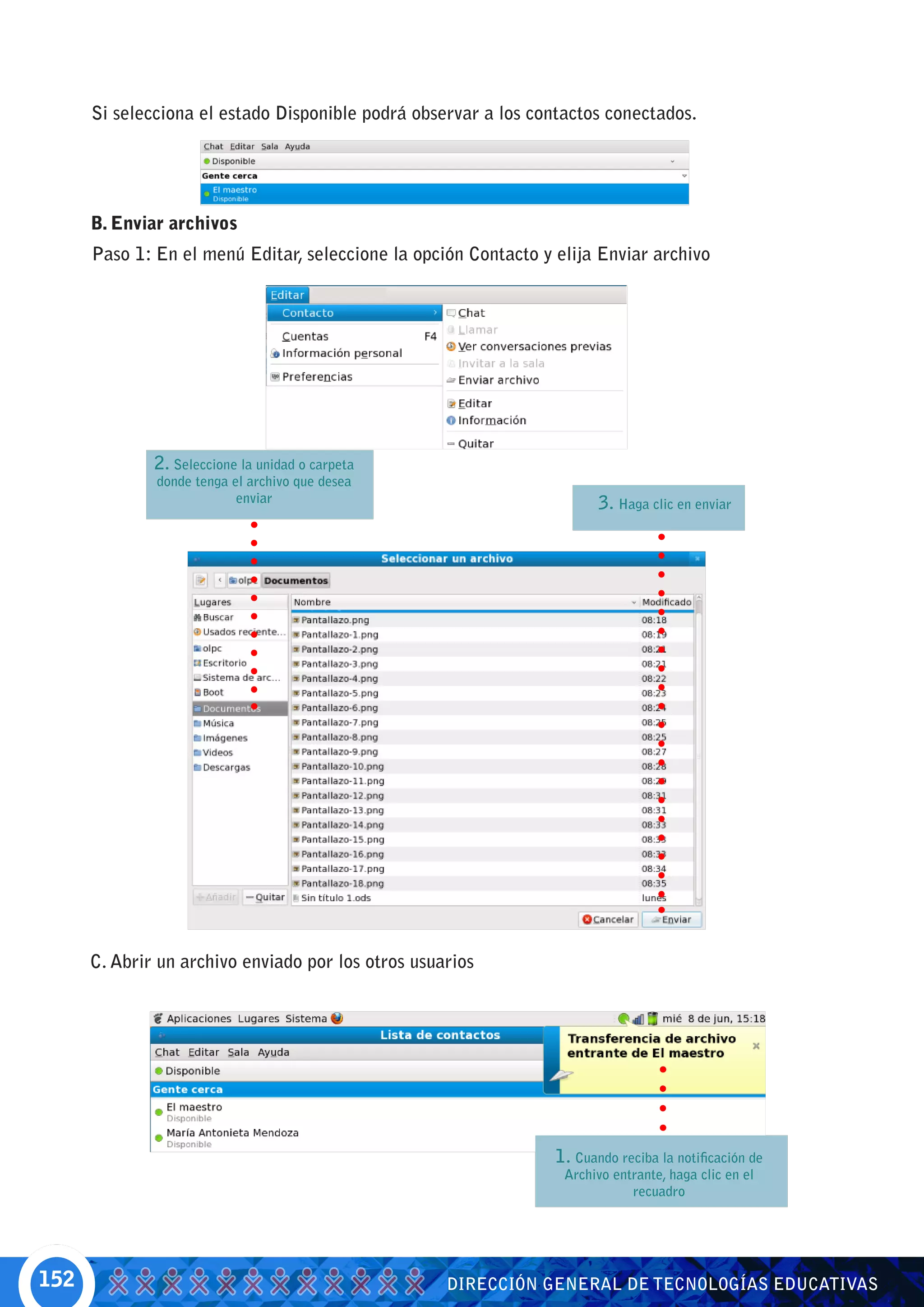 Si selecciona el estado Disponible podrá observar a los contactos conectados.




      B. Enviar archivos
      Paso 1: En el menú Editar, seleccione la opción Contacto y elija Enviar archivo




              2. Seleccione la unidad o carpeta
              donde tenga el archivo que desea
                           enviar                                       3. Haga clic en enviar




      C. Abrir un archivo enviado por los otros usuarios




                                                                 1. Cuando reciba la notificación de
                                                                  Archivo entrante, haga clic en el
                                                                             recuadro




152                                                 DIRECCIÓN GENERAL DE TECNOLOGÍAS EDUCATIVAS
 
