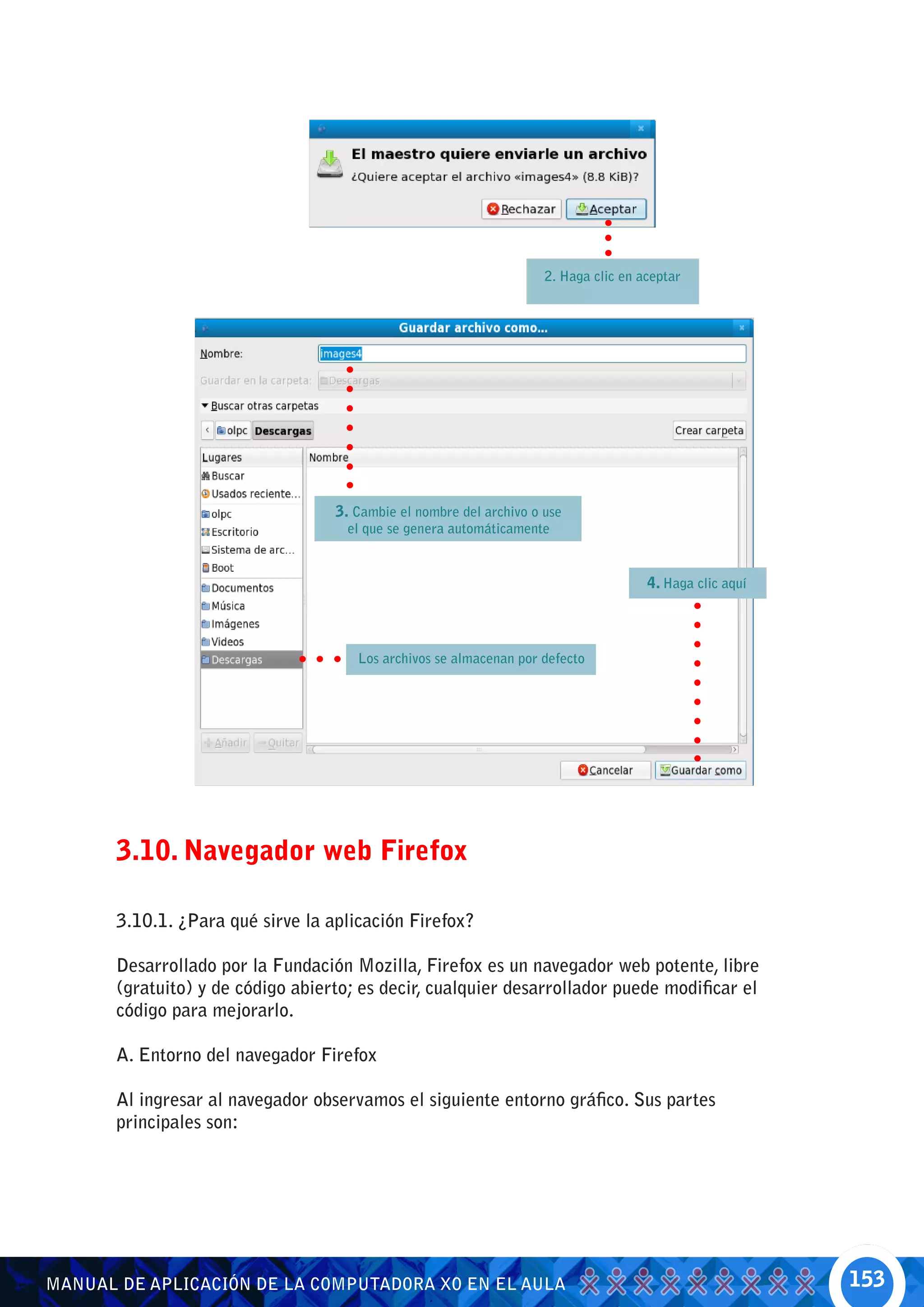 2. Haga clic en aceptar




                                   3. Cambie el nombre del archivo o use
                                     el que se genera automáticamente


                                                                                      4. Haga clic aquí



                                      Los archivos se almacenan por defecto




       3.10. Navegador web Firefox

       3.10.1. ¿Para qué sirve la aplicación Firefox?

       Desarrollado por la Fundación Mozilla, Firefox es un navegador web potente, libre
       (gratuito) y de código abierto; es decir, cualquier desarrollador puede modificar el
       código para mejorarlo.

       A. Entorno del navegador Firefox

       Al ingresar al navegador observamos el siguiente entorno gráfico. Sus partes
       principales son:




MANUAL DE APLICACIÓN DE LA COMPUTADORA XO EN EL AULA                                                      153
 