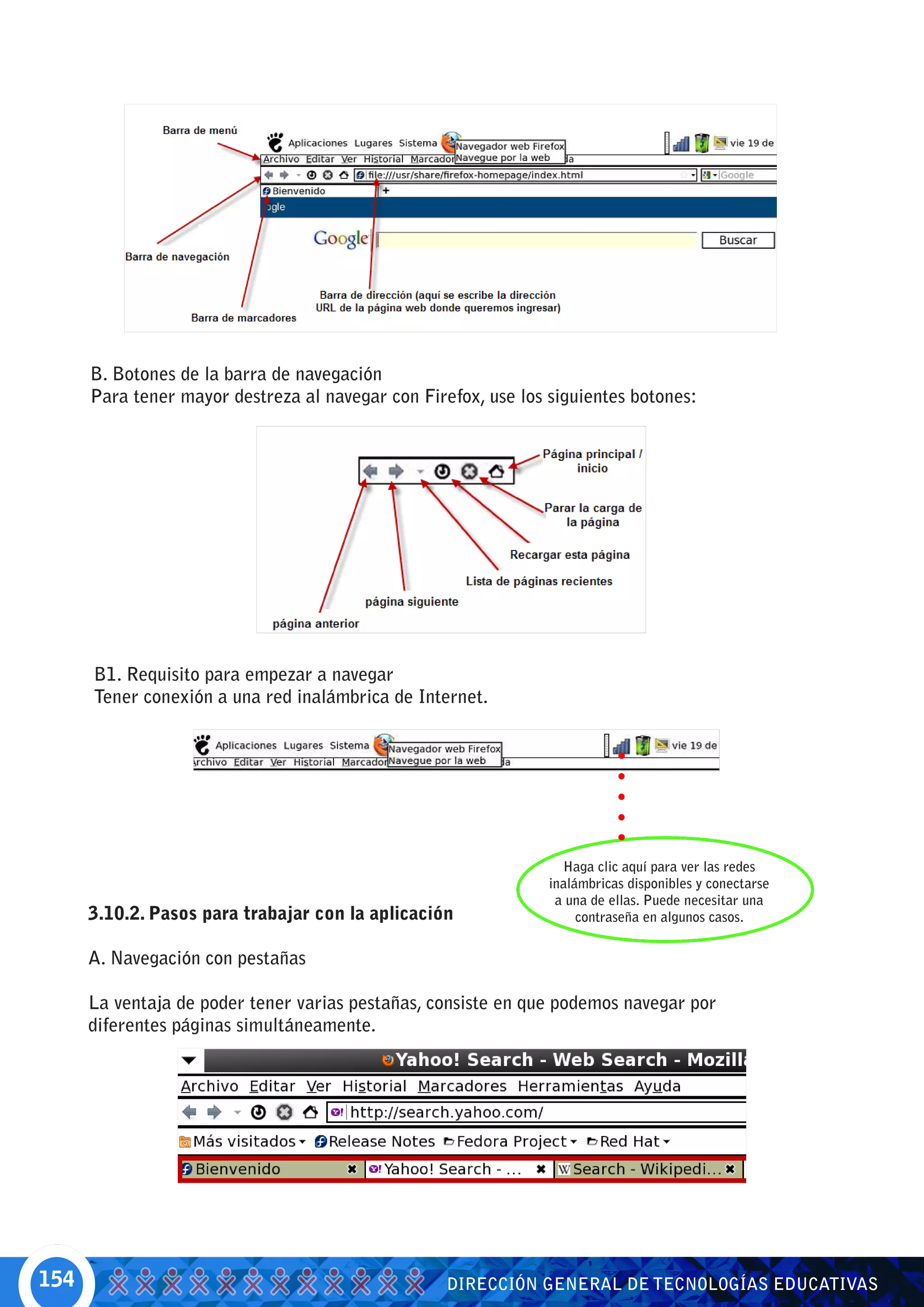 B. Botones de la barra de navegación
      Para tener mayor destreza al navegar con Firefox, use los siguientes botones:




      B1. Requisito para empezar a navegar
      Tener conexión a una red inalámbrica de Internet.




                                                                  Haga clic aquí para ver las redes
                                                                inalámbricas disponibles y conectarse
                                                                 a una de ellas. Puede necesitar una
      3.10.2. Pasos para trabajar con la aplicación                  contraseña en algunos casos.


      A. Navegación con pestañas

      La ventaja de poder tener varias pestañas, consiste en que podemos navegar por
      diferentes páginas simultáneamente.




154                                                DIRECCIÓN GENERAL DE TECNOLOGÍAS EDUCATIVAS
 