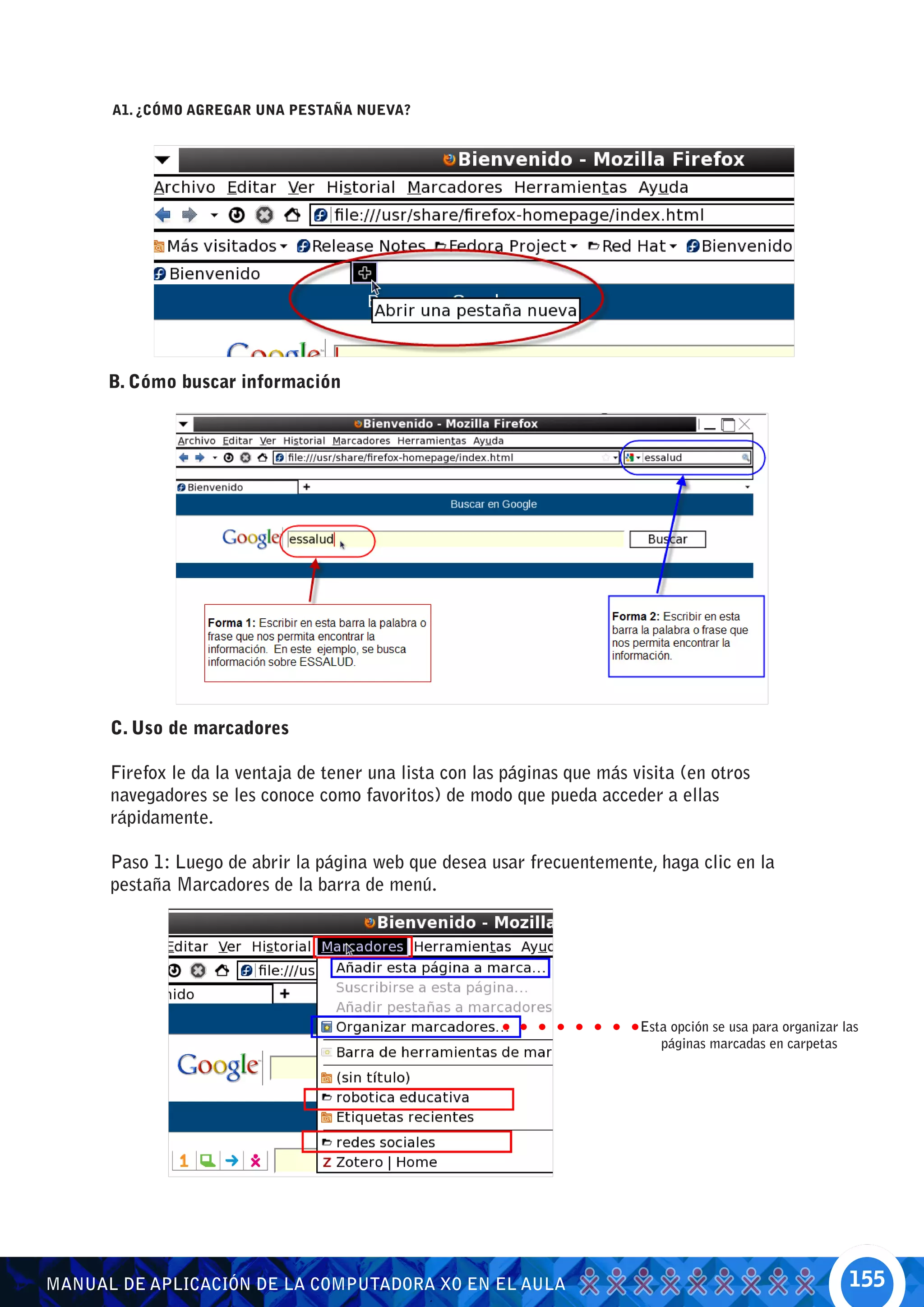 A1. ¿CÓMO AGREGAR UNA PESTAÑA NUEVA?




      B. Cómo buscar información




      C. Uso de marcadores

      Firefox le da la ventaja de tener una lista con las páginas que más visita (en otros
      navegadores se les conoce como favoritos) de modo que pueda acceder a ellas
      rápidamente.

      Paso 1: Luego de abrir la página web que desea usar frecuentemente, haga clic en la
      pestaña Marcadores de la barra de menú.




                                                                           Esta opción se usa para organizar las
                                                                              páginas marcadas en carpetas




MANUAL DE APLICACIÓN DE LA COMPUTADORA XO EN EL AULA                                                          155
 