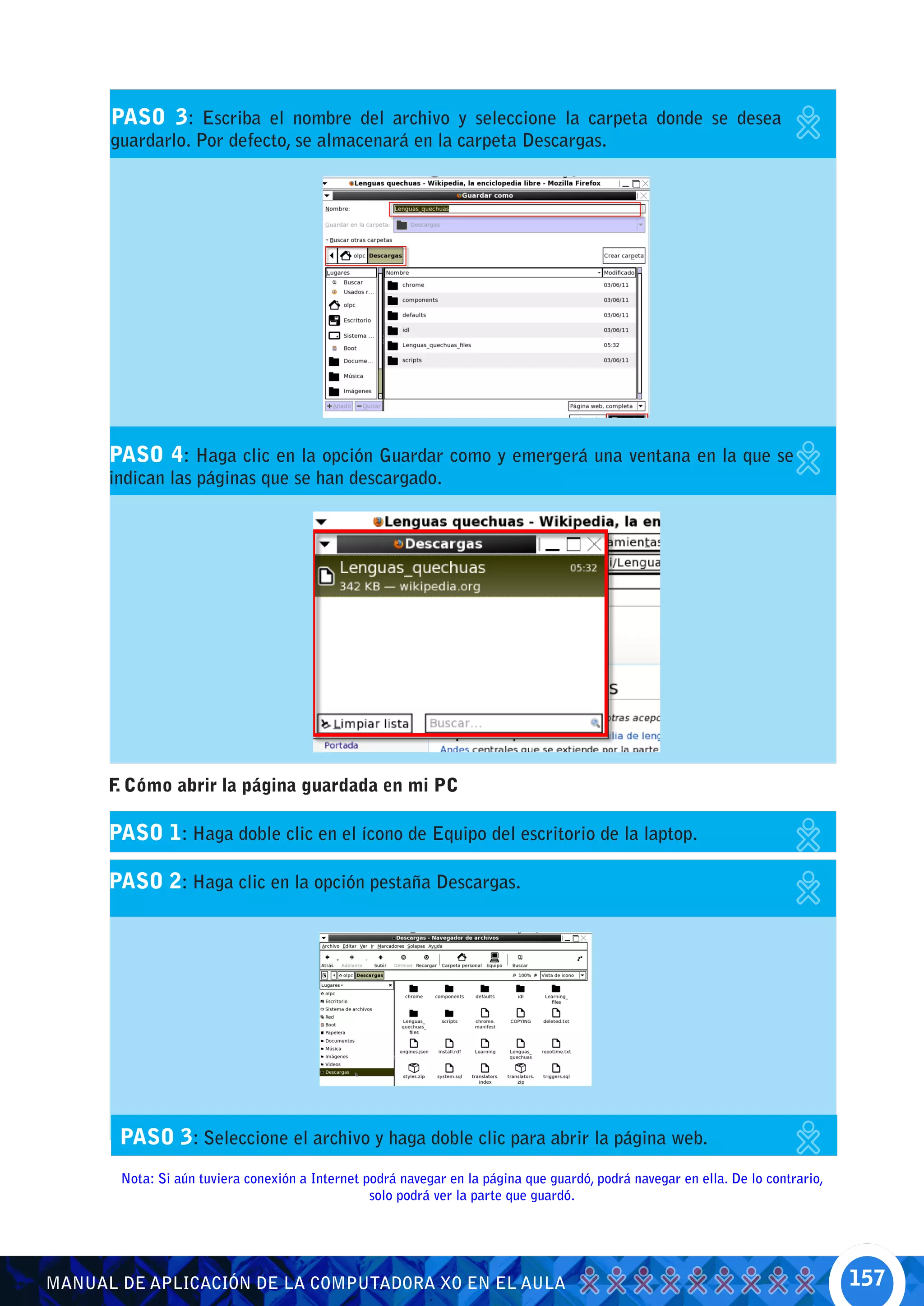 PASO 3: Escriba el nombre del archivo y seleccione la carpeta donde se desea
      guardarlo. Por defecto, se almacenará en la carpeta Descargas.




      PASO 4: Haga clic en la opción Guardar como y emergerá una ventana en la que se
      indican las páginas que se han descargado.




      F Cómo abrir la página guardada en mi PC
       .

      PASO 1: Haga doble clic en el ícono de Equipo del escritorio de la laptop.

      PASO 2: Haga clic en la opción pestaña Descargas.




       PASO 3: Seleccione el archivo y haga doble clic para abrir la página web.
       Nota: Si aún tuviera conexión a Internet podrá navegar en la página que guardó, podrá navegar en ella. De lo contrario,
                                                 solo podrá ver la parte que guardó.




MANUAL DE APLICACIÓN DE LA COMPUTADORA XO EN EL AULA                                                                             157
 