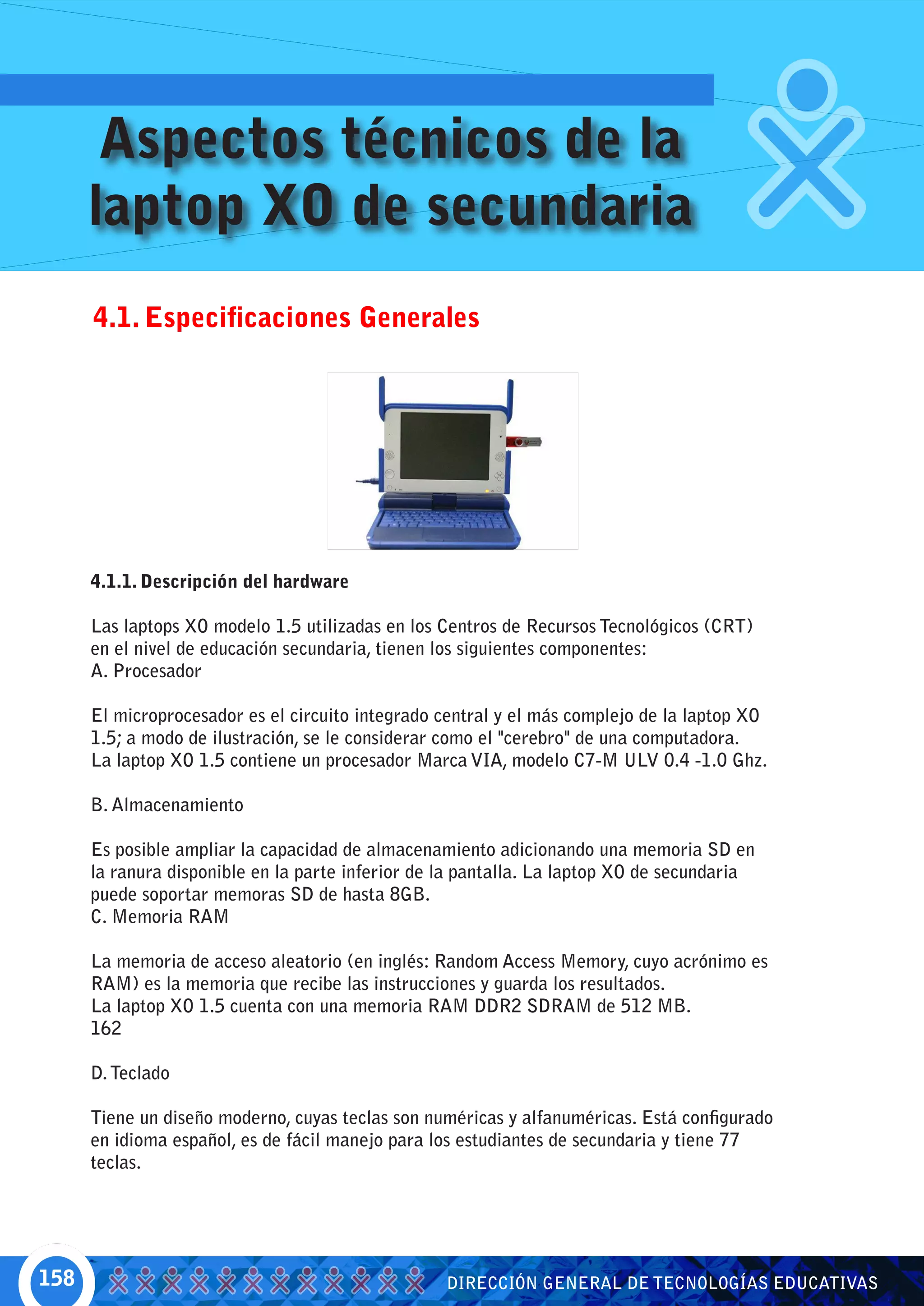 Aspectos técnicos de la
      laptop XO de secundaria
      4.1. Especificaciones Generales




      4.1.1. Descripción del hardware

      Las laptops XO modelo 1.5 utilizadas en los Centros de Recursos Tecnológicos (CRT)
      en el nivel de educación secundaria, tienen los siguientes componentes:
      A. Procesador

      El microprocesador es el circuito integrado central y el más complejo de la laptop XO
      1.5; a modo de ilustración, se le considerar como el "cerebro" de una computadora.
      La laptop XO 1.5 contiene un procesador Marca VIA, modelo C7-M ULV 0.4 -1.0 Ghz.

      B. Almacenamiento

      Es posible ampliar la capacidad de almacenamiento adicionando una memoria SD en
      la ranura disponible en la parte inferior de la pantalla. La laptop XO de secundaria
      puede soportar memoras SD de hasta 8GB.
      C. Memoria RAM

      La memoria de acceso aleatorio (en inglés: Random Access Memory, cuyo acrónimo es
      RAM) es la memoria que recibe las instrucciones y guarda los resultados.
      La laptop XO 1.5 cuenta con una memoria RAM DDR2 SDRAM de 512 MB.
      162

      D. Teclado

      Tiene un diseño moderno, cuyas teclas son numéricas y alfanuméricas. Está configurado
      en idioma español, es de fácil manejo para los estudiantes de secundaria y tiene 77
      teclas.




158                                                DIRECCIÓN GENERAL DE TECNOLOGÍAS EDUCATIVAS
 