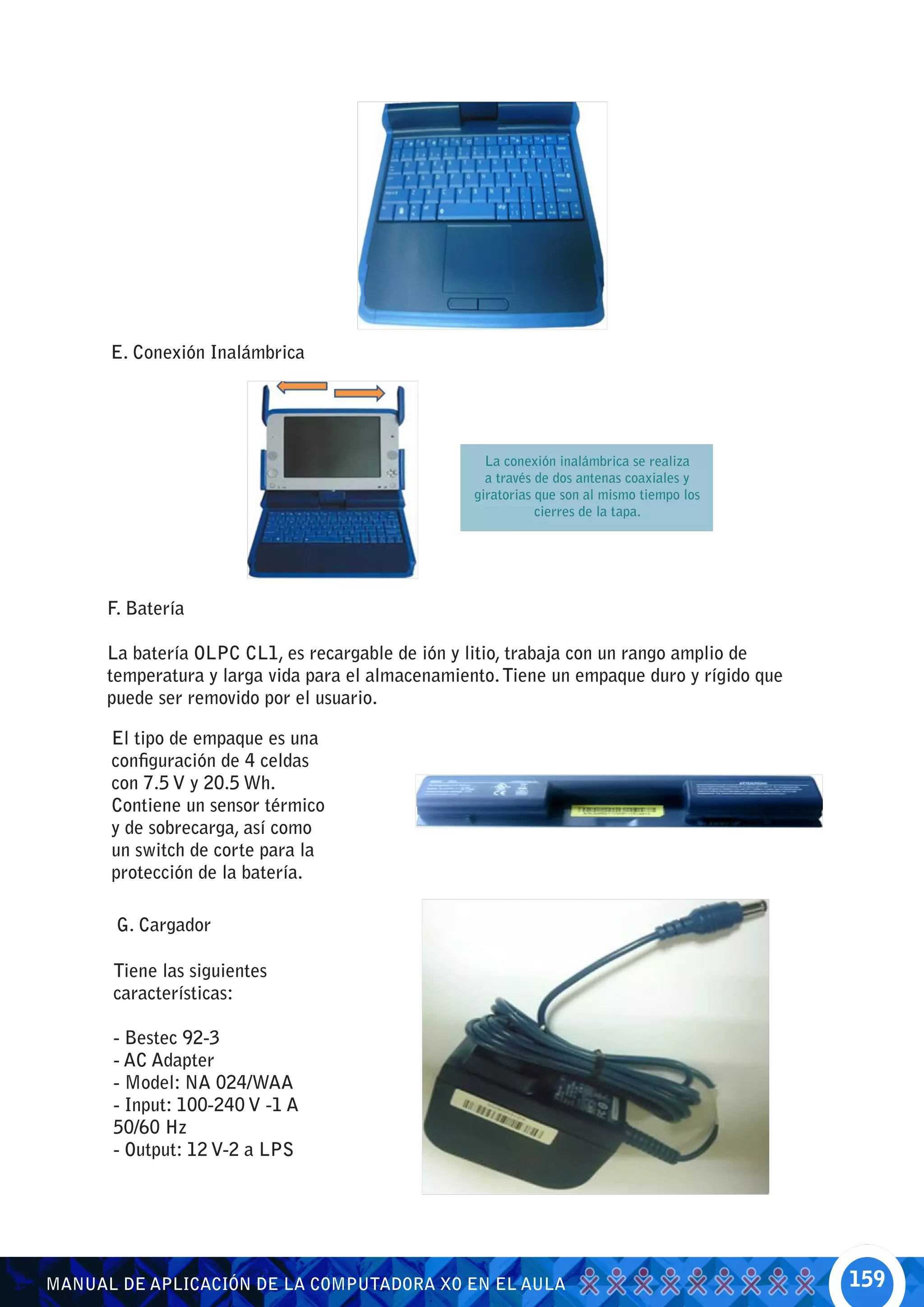 E. Conexión Inalámbrica




                                                     La conexión inalámbrica se realiza
                                                     a través de dos antenas coaxiales y
                                                   giratorias que son al mismo tiempo los
                                                              cierres de la tapa.




      F. Batería

      La batería OLPC CL1, es recargable de ión y litio, trabaja con un rango amplio de
      temperatura y larga vida para el almacenamiento. Tiene un empaque duro y rígido que
      puede ser removido por el usuario.

      El tipo de empaque es una
      configuración de 4 celdas
      con 7.5 V y 20.5 Wh.
      Contiene un sensor térmico
      y de sobrecarga, así como
      un switch de corte para la
      protección de la batería.

       G. Cargador

      Tiene las siguientes
      características:

      - Bestec 92-3
      - AC Adapter
      - Model: NA 024/WAA
      - Input: 100-240 V -1 A
      50/60 Hz
      - Output: 12 V-2 a LPS




MANUAL DE APLICACIÓN DE LA COMPUTADORA XO EN EL AULA                                        159
 