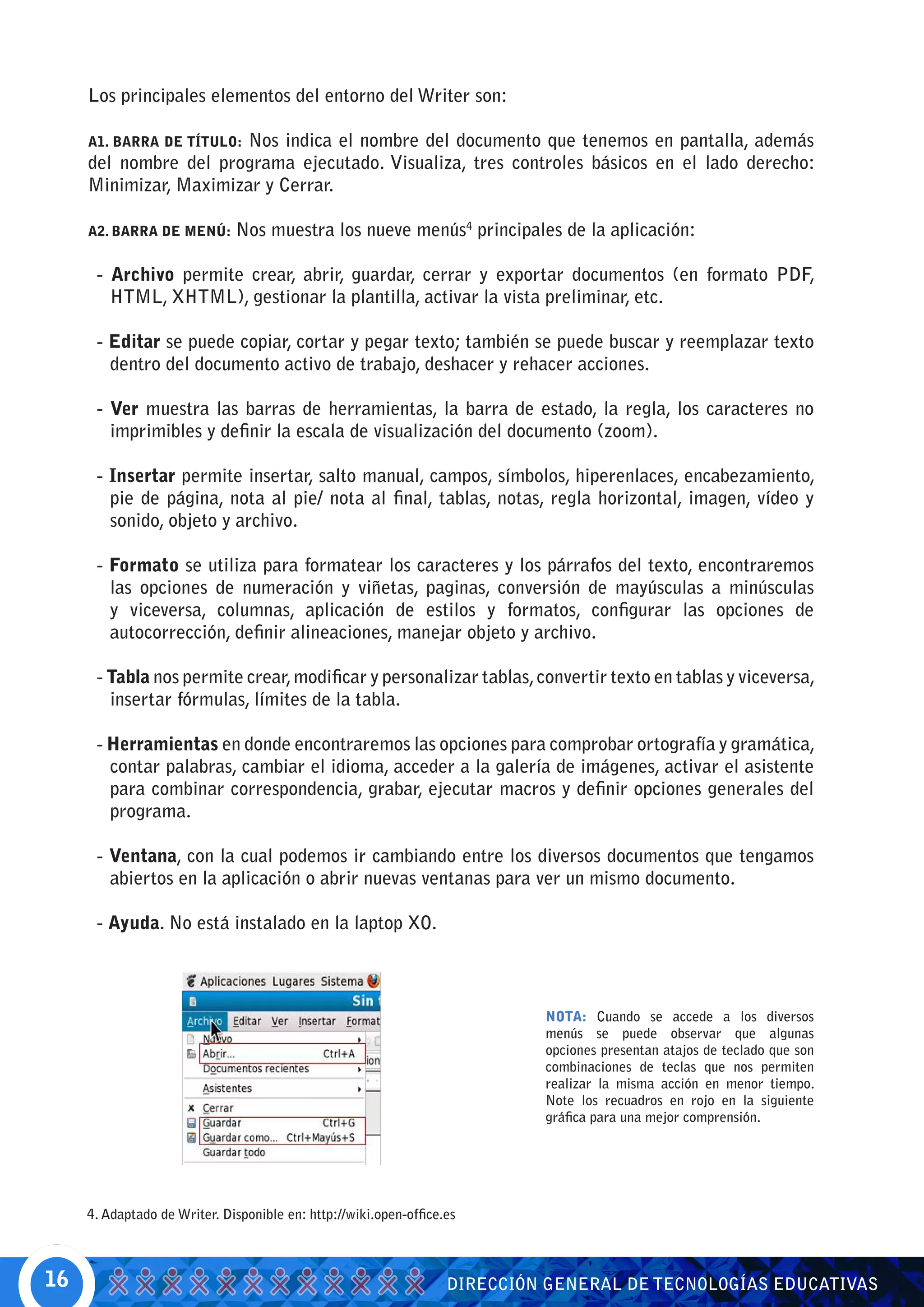 Los principales elementos del entorno del Writer son:

                        Nos indica el nombre del documento que tenemos en pantalla, además
     A1. BARRA DE TÍTULO:
     del nombre del programa ejecutado. Visualiza, tres controles básicos en el lado derecho:
     Minimizar, Maximizar y Cerrar.

     A2. BARRA DE MENÚ:       Nos muestra los nueve menús4 principales de la aplicación:

      - Archivo permite crear, abrir, guardar, cerrar y exportar documentos (en formato PDF,
        HTML, XHTML), gestionar la plantilla, activar la vista preliminar, etc.

      - Editar se puede copiar, cortar y pegar texto; también se puede buscar y reemplazar texto
        dentro del documento activo de trabajo, deshacer y rehacer acciones.

      - Ver muestra las barras de herramientas, la barra de estado, la regla, los caracteres no
        imprimibles y definir la escala de visualización del documento (zoom).

      - Insertar permite insertar, salto manual, campos, símbolos, hiperenlaces, encabezamiento,
        pie de página, nota al pie/ nota al final, tablas, notas, regla horizontal, imagen, vídeo y
        sonido, objeto y archivo.

      - Formato se utiliza para formatear los caracteres y los párrafos del texto, encontraremos
        las opciones de numeración y viñetas, paginas, conversión de mayúsculas a minúsculas
        y viceversa, columnas, aplicación de estilos y formatos, configurar las opciones de
        autocorrección, definir alineaciones, manejar objeto y archivo.

      - Tabla nos permite crear, modificar y personalizar tablas, convertir texto en tablas y viceversa,
        insertar fórmulas, límites de la tabla.

      - Herramientas en donde encontraremos las opciones para comprobar ortografía y gramática,
        contar palabras, cambiar el idioma, acceder a la galería de imágenes, activar el asistente
        para combinar correspondencia, grabar, ejecutar macros y definir opciones generales del
        programa.

      - Ventana, con la cual podemos ir cambiando entre los diversos documentos que tengamos
        abiertos en la aplicación o abrir nuevas ventanas para ver un mismo documento.

      - Ayuda. No está instalado en la laptop XO.



                                                                            NOTA: Cuando se accede a los diversos
                                                                            menús se puede observar que algunas
                                                                            opciones presentan atajos de teclado que son
                                                                            combinaciones de teclas que nos permiten
                                                                            realizar la misma acción en menor tiempo.
                                                                            Note los recuadros en rojo en la siguiente
                                                                            gráfica para una mejor comprensión.




     4. Adaptado de Writer. Disponible en: http://wiki.open-office.es



16                                                                 DIRECCIÓN GENERAL DE TECNOLOGÍAS EDUCATIVAS
 