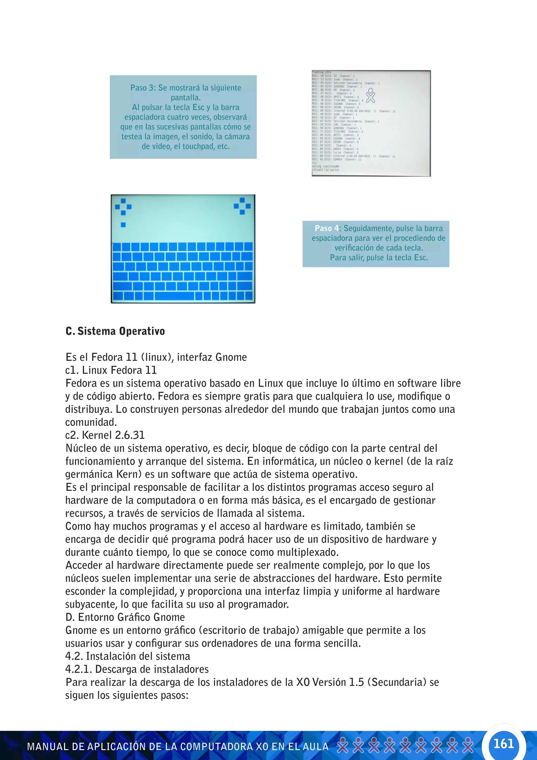 Paso 3: Se mostrará la siguiente
                                pantalla.
                    Al pulsar la tecla Esc y la barra
                  espaciadora cuatro veces, observará
                 que en las sucesivas pantallas cómo se
                 testea la imagen, el sonido, la cámara
                       de video, el touchpad, etc.




                                                            Paso 4: Seguidamente, pulse la barra
                                                           espaciadora para ver el procediendo de
                                                                 verificación de cada tecla.
                                                                Para salir, pulse la tecla Esc.




      C. Sistema Operativo

      Es el Fedora 11 (linux), interfaz Gnome
      c1. Linux Fedora 11
      Fedora es un sistema operativo basado en Linux que incluye lo último en software libre
      y de código abierto. Fedora es siempre gratis para que cualquiera lo use, modifique o
      distribuya. Lo construyen personas alrededor del mundo que trabajan juntos como una
      comunidad.
      c2. Kernel 2.6.31
      Núcleo de un sistema operativo, es decir, bloque de código con la parte central del
      funcionamiento y arranque del sistema. En informática, un núcleo o kernel (de la raíz
      germánica Kern) es un software que actúa de sistema operativo.
      Es el principal responsable de facilitar a los distintos programas acceso seguro al
      hardware de la computadora o en forma más básica, es el encargado de gestionar
      recursos, a través de servicios de llamada al sistema.
      Como hay muchos programas y el acceso al hardware es limitado, también se
      encarga de decidir qué programa podrá hacer uso de un dispositivo de hardware y
      durante cuánto tiempo, lo que se conoce como multiplexado.
      Acceder al hardware directamente puede ser realmente complejo, por lo que los
      núcleos suelen implementar una serie de abstracciones del hardware. Esto permite
      esconder la complejidad, y proporciona una interfaz limpia y uniforme al hardware
      subyacente, lo que facilita su uso al programador.
      D. Entorno Gráfico Gnome
      Gnome es un entorno gráfico (escritorio de trabajo) amigable que permite a los
      usuarios usar y configurar sus ordenadores de una forma sencilla.
      4.2. Instalación del sistema
      4.2.1. Descarga de instaladores
      Para realizar la descarga de los instaladores de la XO Versión 1.5 (Secundaria) se
      siguen los siguientes pasos:



MANUAL DE APLICACIÓN DE LA COMPUTADORA XO EN EL AULA                                                161
 