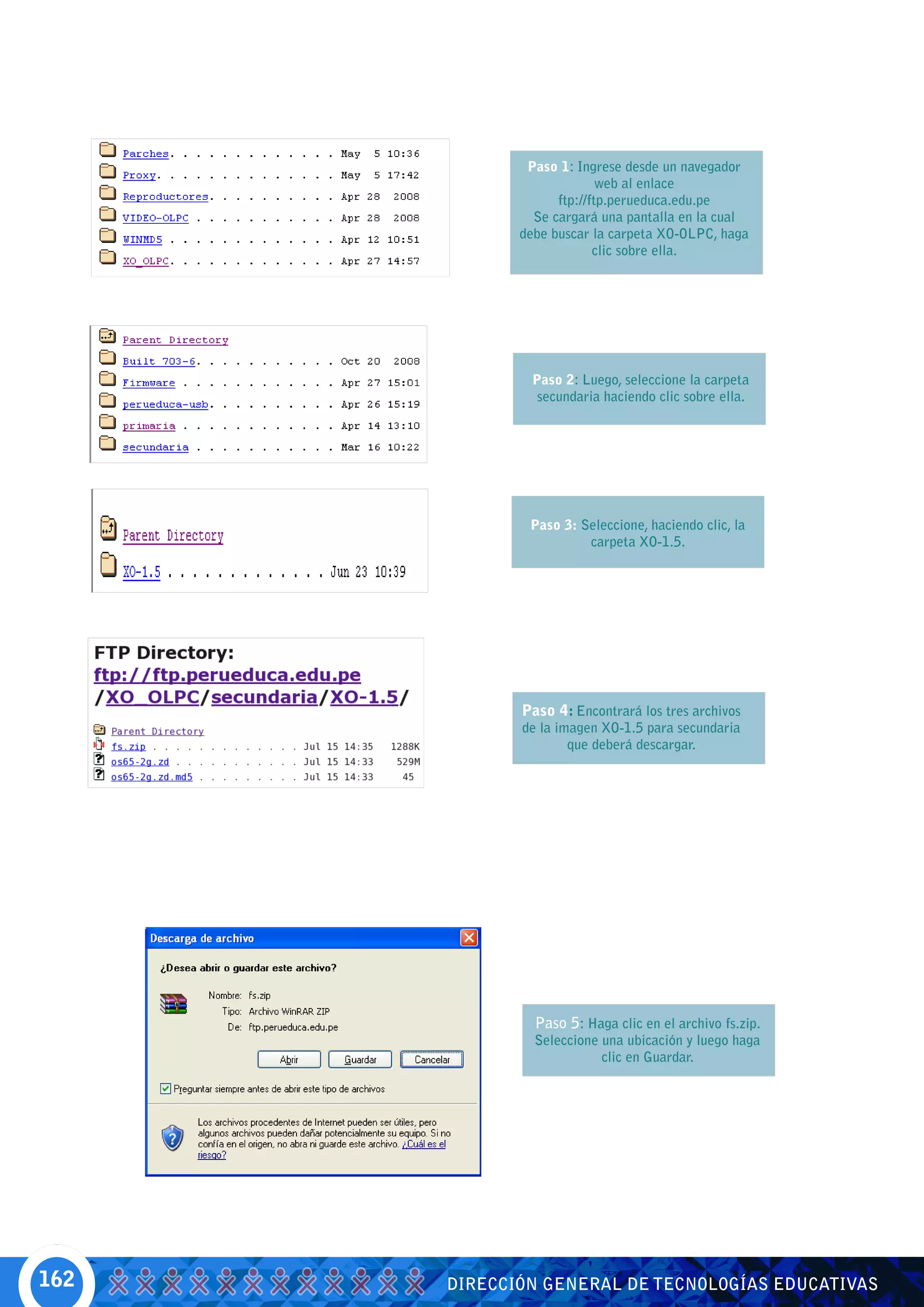 Paso 1: Ingrese desde un navegador
                           web al enlace
                   ftp://ftp.perueduca.edu.pe
               Se cargará una pantalla en la cual
             debe buscar la carpeta XO-OLPC, haga
                          clic sobre ella.




              Paso 2: Luego, seleccione la carpeta
               secundaria haciendo clic sobre ella.




              Paso 3: Seleccione, haciendo clic, la
                       carpeta XO-1.5.




             Paso 4: Encontrará los tres archivos
             de la imagen XO-1.5 para secundaria
                     que deberá descargar.




               Paso 5: Haga clic en el archivo fs.zip.
               Seleccione una ubicación y luego haga
                          clic en Guardar.




162   DIRECCIÓN GENERAL DE TECNOLOGÍAS EDUCATIVAS
 