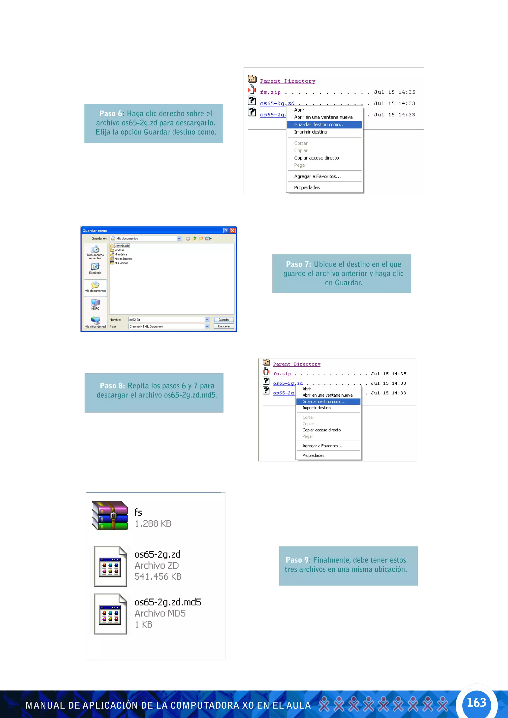 Paso 6: Haga clic derecho sobre el
            archivo os65-2g.zd para descargarlo.
            Elija la opción Guardar destino como.




                                                     Paso 7: Ubique el destino en el que
                                                    guardo el archivo anterior y haga clic
                                                                 en Guardar.




              Paso 8: Repita los pasos 6 y 7 para
             descargar el archivo os65-2g.zd.md5.




                                                    Paso 9: Finalmente, debe tener estos
                                                    tres archivos en una misma ubicación.




MANUAL DE APLICACIÓN DE LA COMPUTADORA XO EN EL AULA                                         163
 