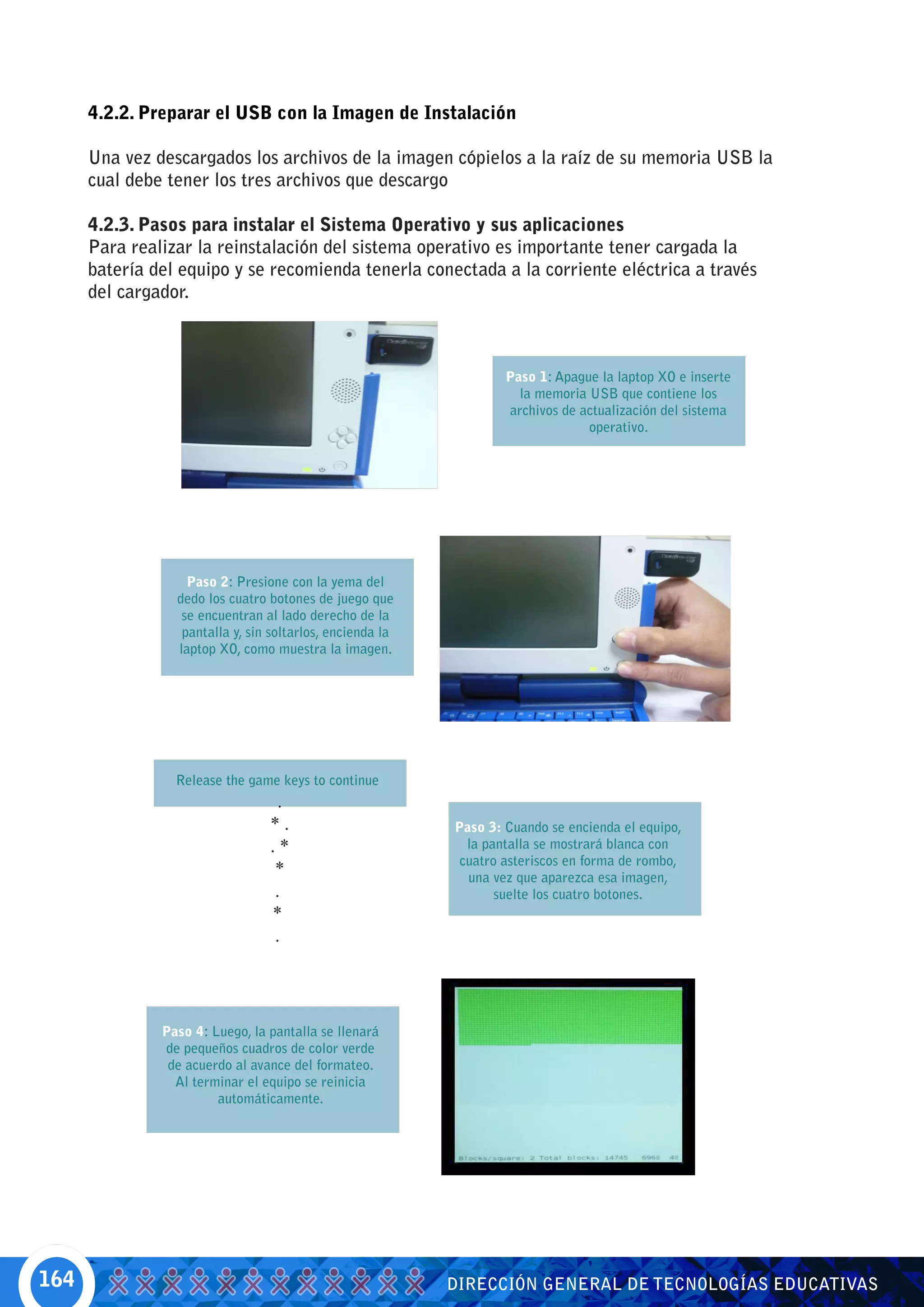 4.2.2. Preparar el USB con la Imagen de Instalación

      Una vez descargados los archivos de la imagen cópielos a la raíz de su memoria USB la
      cual debe tener los tres archivos que descargo

      4.2.3. Pasos para instalar el Sistema Operativo y sus aplicaciones
      Para realizar la reinstalación del sistema operativo es importante tener cargada la
      batería del equipo y se recomienda tenerla conectada a la corriente eléctrica a través
      del cargador.



                                                                   Paso 1: Apague la laptop XO e inserte
                                                                     la memoria USB que contiene los
                                                                   archivos de actualización del sistema
                                                                                operativo.




                   Paso 2: Presione con la yema del
                 dedo los cuatro botones de juego que
                  se encuentran al lado derecho de la
                  pantalla y, sin soltarlos, encienda la
                 laptop XO, como muestra la imagen.




                 Release the game keys to continue
                                   .
                                 *.                        Paso 3: Cuando se encienda el equipo,
                                 .*                          la pantalla se mostrará blanca con
                                                            cuatro asteriscos en forma de rombo,
                                  *                          una vez que aparezca esa imagen,
                                  .                               suelte los cuatro botones.
                                 *
                                  .




               Paso 4: Luego, la pantalla se llenará
               de pequeños cuadros de color verde
                de acuerdo al avance del formateo.
                 Al terminar el equipo se reinicia
                        automáticamente.




164                                                        DIRECCIÓN GENERAL DE TECNOLOGÍAS EDUCATIVAS
 