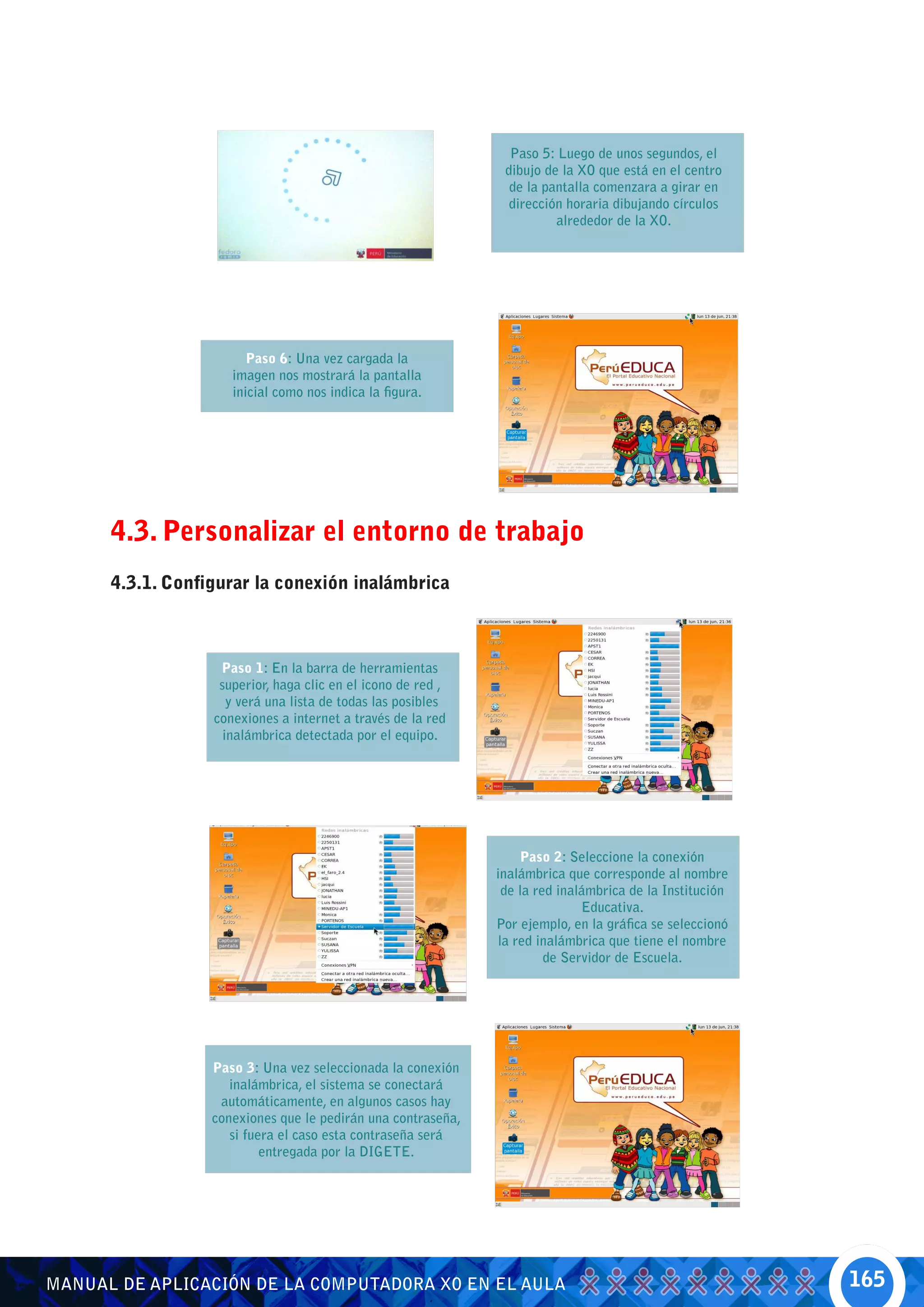 Paso 5: Luego de unos segundos, el
                                                               dibujo de la XO que está en el centro
                                                                de la pantalla comenzara a girar en
                                                                dirección horaria dibujando círculos
                                                                        alrededor de la XO.




                        Paso 6: Una vez cargada la
                     imagen nos mostrará la pantalla
                     inicial como nos indica la figura.




      4.3. Personalizar el entorno de trabajo
      4.3.1. Configurar la conexión inalámbrica



                   Paso 1: En la barra de herramientas
                   superior, haga clic en el icono de red ,
                     y verá una lista de todas las posibles
                  conexiones a internet a través de la red
                    inalámbrica detectada por el equipo.




                                                                  Paso 2: Seleccione la conexión
                                                              inalámbrica que corresponde al nombre
                                                               de la red inalámbrica de la Institución
                                                                             Educativa.
                                                              Por ejemplo, en la gráfica se seleccionó
                                                              la red inalámbrica que tiene el nombre
                                                                       de Servidor de Escuela.




                  Paso 3: Una vez seleccionada la conexión
                     inalámbrica, el sistema se conectará
                   automáticamente, en algunos casos hay
                  conexiones que le pedirán una contraseña,
                     si fuera el caso esta contraseña será
                           entregada por la DIGETE.




MANUAL DE APLICACIÓN DE LA COMPUTADORA XO EN EL AULA                                                     165
 