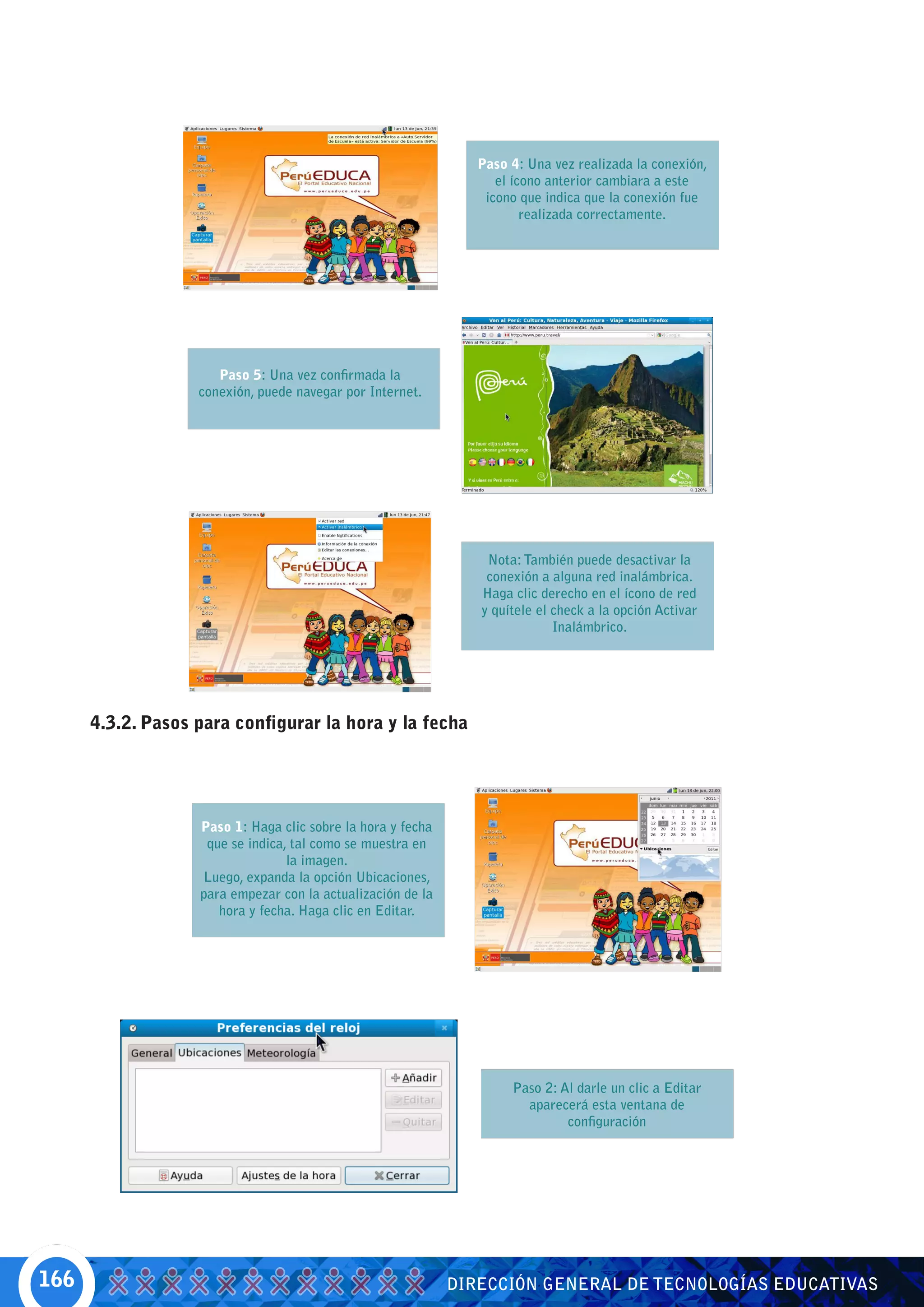 Paso 4: Una vez realizada la conexión,
                                                                   el ícono anterior cambiara a este
                                                                 icono que indica que la conexión fue
                                                                        realizada correctamente.




                      Paso 5: Una vez confirmada la
                   conexión, puede navegar por Internet.




                                                                 Nota: También puede desactivar la
                                                                 conexión a alguna red inalámbrica.
                                                                Haga clic derecho en el ícono de red
                                                                y quítele el check a la opción Activar
                                                                             Inalámbrico.




      4.3.2. Pasos para configurar la hora y la fecha




                   Paso 1: Haga clic sobre la hora y fecha
                    que se indica, tal como se muestra en
                                  la imagen.
                   Luego, expanda la opción Ubicaciones,
                   para empezar con la actualización de la
                      hora y fecha. Haga clic en Editar.




                                                                     Paso 2: Al darle un clic a Editar
                                                                       aparecerá esta ventana de
                                                                              configuración




166                                                          DIRECCIÓN GENERAL DE TECNOLOGÍAS EDUCATIVAS
 