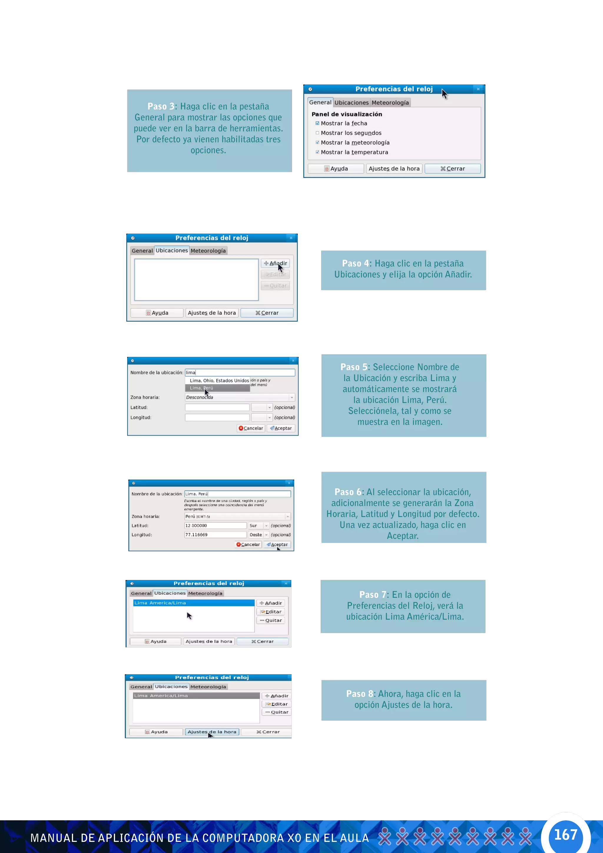 Paso 3: Haga clic en la pestaña
               General para mostrar las opciones que
               puede ver en la barra de herramientas.
               Por defecto ya vienen habilitadas tres
                              opciones.




                                                           Paso 4: Haga clic en la pestaña
                                                          Ubicaciones y elija la opción Añadir.




                                                           Paso 5: Seleccione Nombre de
                                                            la Ubicación y escriba Lima y
                                                           automáticamente se mostrará
                                                               la ubicación Lima, Perú.
                                                             Selecciónela, tal y como se
                                                                muestra en la imagen.




                                                          Paso 6: Al seleccionar la ubicación,
                                                         adicionalmente se generarán la Zona
                                                        Horaria, Latitud y Longitud por defecto.
                                                           Una vez actualizado, haga clic en
                                                                        Aceptar.




                                                                Paso 7: En la opción de
                                                             Preferencias del Reloj, verá la
                                                             ubicación Lima América/Lima.




                                                             Paso 8: Ahora, haga clic en la
                                                               opción Ajustes de la hora.




MANUAL DE APLICACIÓN DE LA COMPUTADORA XO EN EL AULA                                               167
 