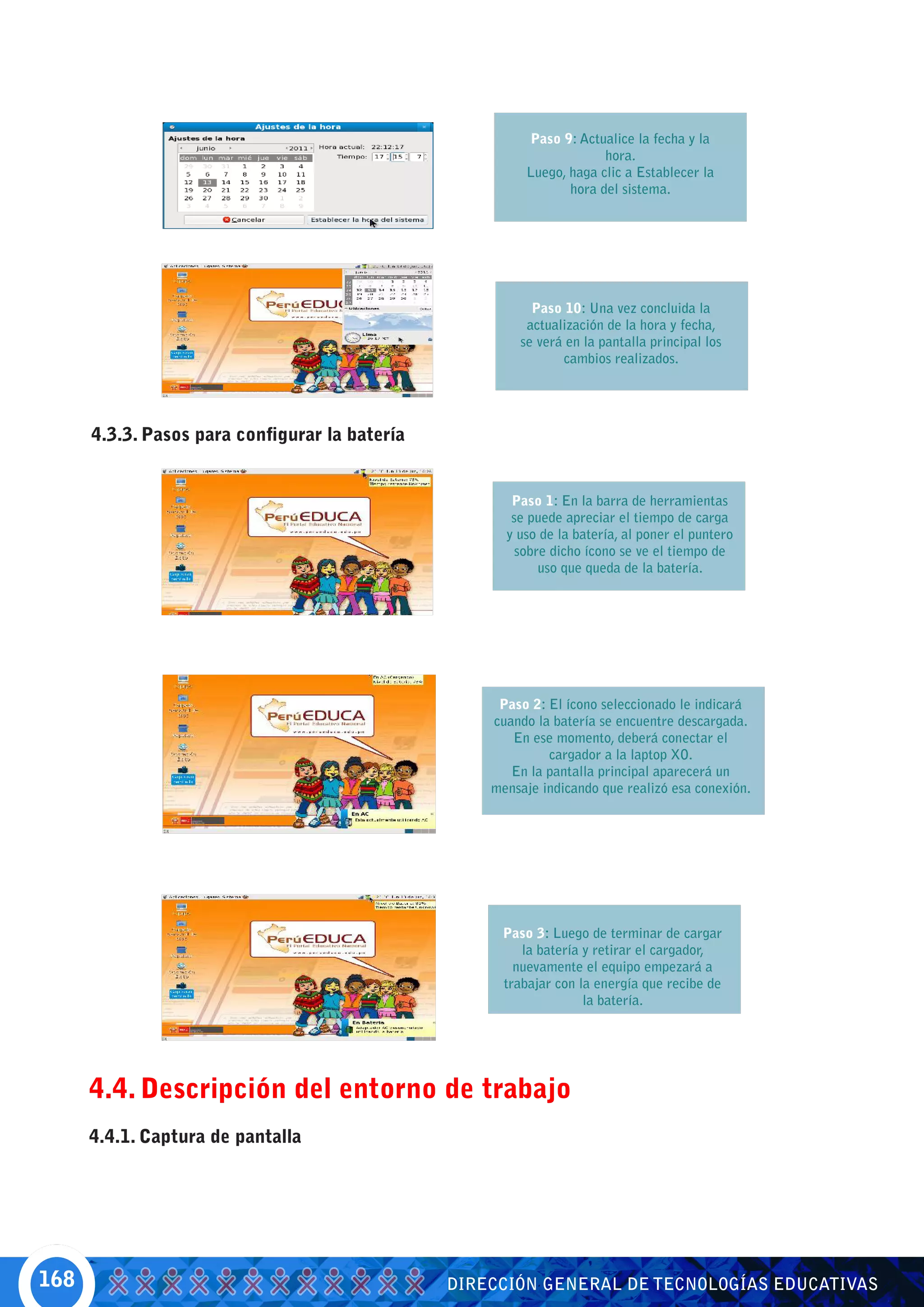Paso 9: Actualice la fecha y la
                                                                      hora.
                                                         Luego, haga clic a Establecer la
                                                                hora del sistema.




                                                          Paso 10: Una vez concluida la
                                                         actualización de la hora y fecha,
                                                        se verá en la pantalla principal los
                                                               cambios realizados.




      4.3.3. Pasos para configurar la batería


                                                       Paso 1: En la barra de herramientas
                                                       se puede apreciar el tiempo de carga
                                                      y uso de la batería, al poner el puntero
                                                        sobre dicho ícono se ve el tiempo de
                                                            uso que queda de la batería.




                                                     Paso 2: El ícono seleccionado le indicará
                                                    cuando la batería se encuentre descargada.
                                                       En ese momento, deberá conectar el
                                                             cargador a la laptop XO.
                                                       En la pantalla principal aparecerá un
                                                    mensaje indicando que realizó esa conexión.




                                                     Paso 3: Luego de terminar de cargar
                                                        la batería y retirar el cargador,
                                                       nuevamente el equipo empezará a
                                                     trabajar con la energía que recibe de
                                                                   la batería.




      4.4. Descripción del entorno de trabajo
      4.4.1. Captura de pantalla




168                                             DIRECCIÓN GENERAL DE TECNOLOGÍAS EDUCATIVAS
 