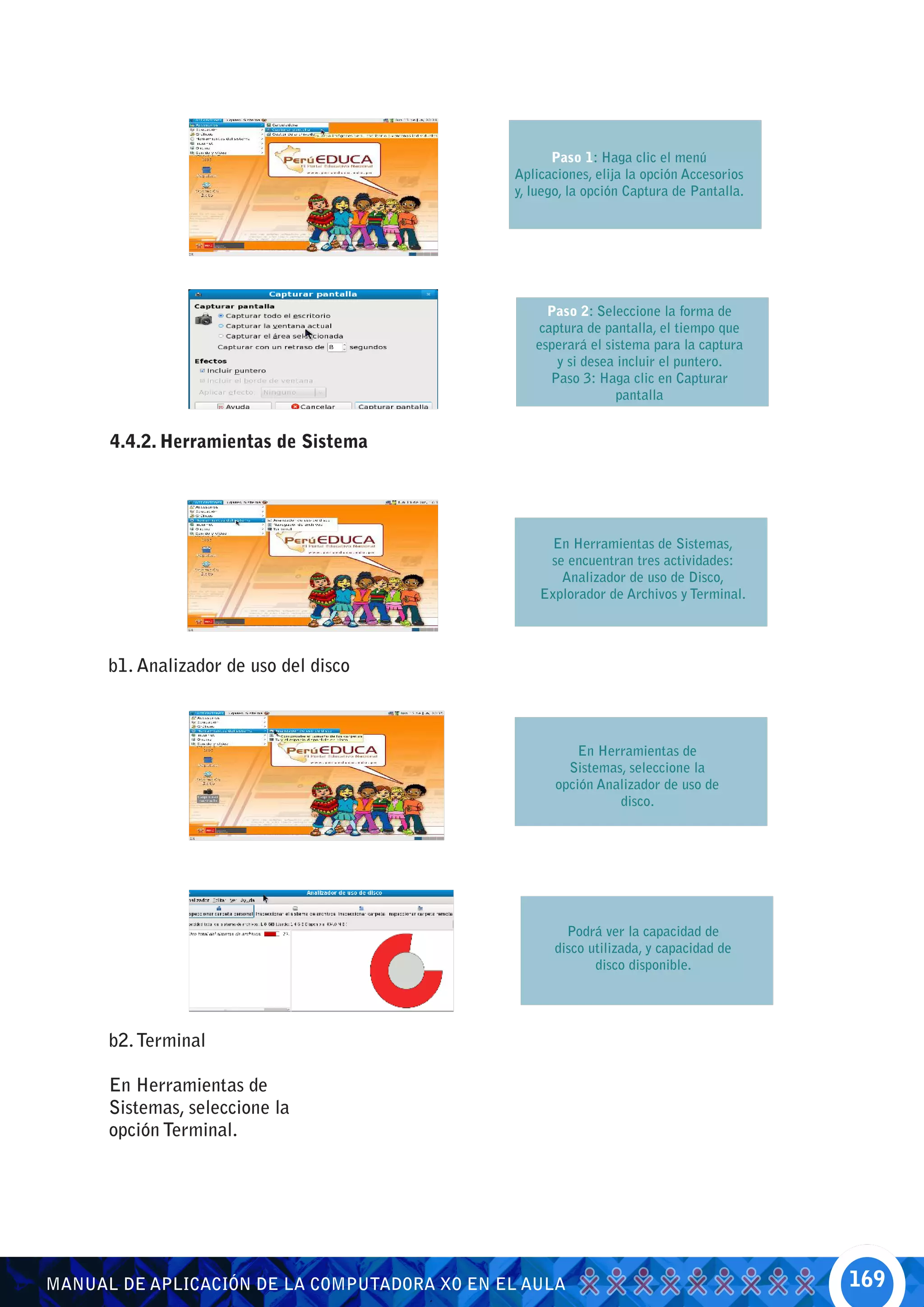 Paso 1: Haga clic el menú
                                              Aplicaciones, elija la opción Accesorios
                                              y, luego, la opción Captura de Pantalla.




                                                   Paso 2: Seleccione la forma de
                                                 captura de pantalla, el tiempo que
                                                 esperará el sistema para la captura
                                                    y si desea incluir el puntero.
                                                   Paso 3: Haga clic en Capturar
                                                               pantalla


      4.4.2. Herramientas de Sistema




                                                    En Herramientas de Sistemas,
                                                   se encuentran tres actividades:
                                                     Analizador de uso de Disco,
                                                  Explorador de Archivos y Terminal.




      b1. Analizador de uso del disco



                                                         En Herramientas de
                                                       Sistemas, seleccione la
                                                     opción Analizador de uso de
                                                               disco.




                                                       Podrá ver la capacidad de
                                                     disco utilizada, y capacidad de
                                                            disco disponible.




      b2. Terminal

      En Herramientas de
      Sistemas, seleccione la
      opción Terminal.




MANUAL DE APLICACIÓN DE LA COMPUTADORA XO EN EL AULA                                     169
 