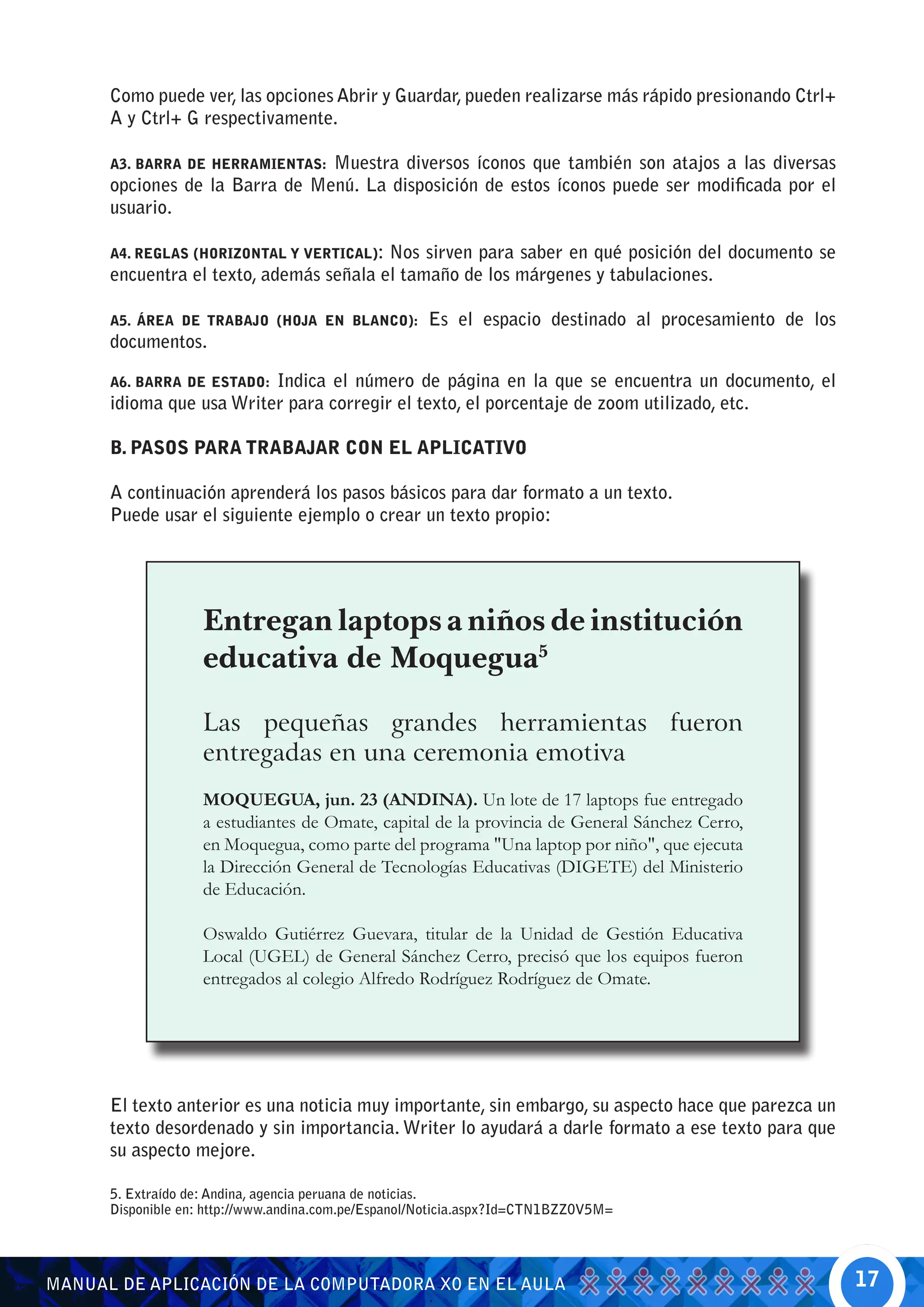 Como puede ver, las opciones Abrir y Guardar, pueden realizarse más rápido presionando Ctrl+
      A y Ctrl+ G respectivamente.

      A3. BARRA DE HERRAMIENTAS:Muestra diversos íconos que también son atajos a las diversas
      opciones de la Barra de Menú. La disposición de estos íconos puede ser modificada por el
      usuario.

      A4. REGLAS (HORIZONTAL Y VERTICAL):Nos sirven para saber en qué posición del documento se
      encuentra el texto, además señala el tamaño de los márgenes y tabulaciones.

      A5. ÁREA DE TRABAJO (HOJA EN BLANCO):           Es el espacio destinado al procesamiento de los
      documentos.

      A6. BARRA DE ESTADO:Indica el número de página en la que se encuentra un documento, el
      idioma que usa Writer para corregir el texto, el porcentaje de zoom utilizado, etc.

      B. PASOS PARA TRABAJAR CON EL APLICATIVO

      A continuación aprenderá los pasos básicos para dar formato a un texto.
      Puede usar el siguiente ejemplo o crear un texto propio:




                    Entregan laptops a niños de institución
                    educativa de Moquegua5

                    Las pequeñas grandes herramientas fueron
                    entregadas en una ceremonia emotiva
                    MOQUEGUA, jun. 23 (ANDINA). Un lote de 17 laptops fue entregado
                    a estudiantes de Omate, capital de la provincia de General Sánchez Cerro,
                    en Moquegua, como parte del programa "Una laptop por niño", que ejecuta
                    la Dirección General de Tecnologías Educativas (DIGETE) del Ministerio
                    de Educación.

                    Oswaldo Gutiérrez Guevara, titular de la Unidad de Gestión Educativa
                    Local (UGEL) de General Sánchez Cerro, precisó que los equipos fueron
                    entregados al colegio Alfredo Rodríguez Rodríguez de Omate.




      El texto anterior es una noticia muy importante, sin embargo, su aspecto hace que parezca un
      texto desordenado y sin importancia. Writer lo ayudará a darle formato a ese texto para que
      su aspecto mejore.

      5. Extraído de: Andina, agencia peruana de noticias.
      Disponible en: http://www.andina.com.pe/Espanol/Noticia.aspx?Id=CTN1BZZ0V5M=




MANUAL DE APLICACIÓN DE LA COMPUTADORA XO EN EL AULA                                                    17
 