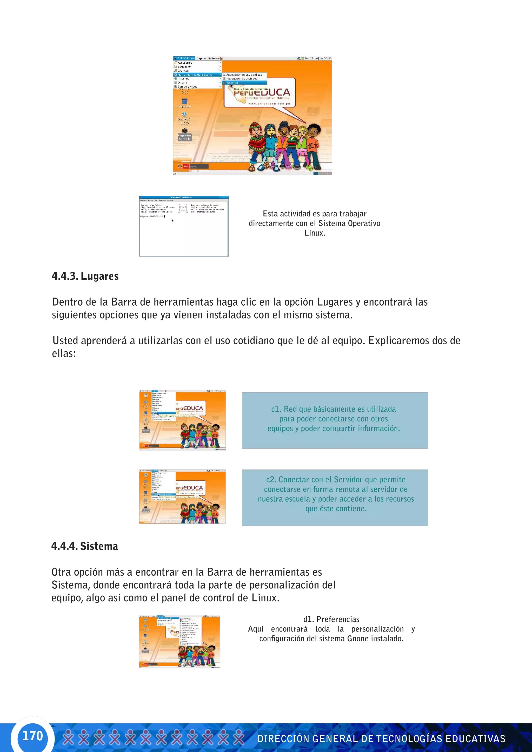 Esta actividad es para trabajar
                                                 directamente con el Sistema Operativo
                                                                 Linux.




      4.4.3. Lugares

      Dentro de la Barra de herramientas haga clic en la opción Lugares y encontrará las
      siguientes opciones que ya vienen instaladas con el mismo sistema.

      Usted aprenderá a utilizarlas con el uso cotidiano que le dé al equipo. Explicaremos dos de
      ellas:




                                                       c1. Red que básicamente es utilizada
                                                         para poder conectarse con otros
                                                      equipos y poder compartir información.




                                                      c2. Conectar con el Servidor que permite
                                                     conectarse en forma remota al servidor de
                                                   nuestra escuela y poder acceder a los recursos
                                                                 que éste contiene.



      4.4.4. Sistema

      Otra opción más a encontrar en la Barra de herramientas es
      Sistema, donde encontrará toda la parte de personalización del
      equipo, algo así como el panel de control de Linux.
                                                                 d1. Preferencias
                                                 Aquí encontrará toda la personalización y
                                                    configuración del sistema Gnone instalado.




170                                                DIRECCIÓN GENERAL DE TECNOLOGÍAS EDUCATIVAS
 