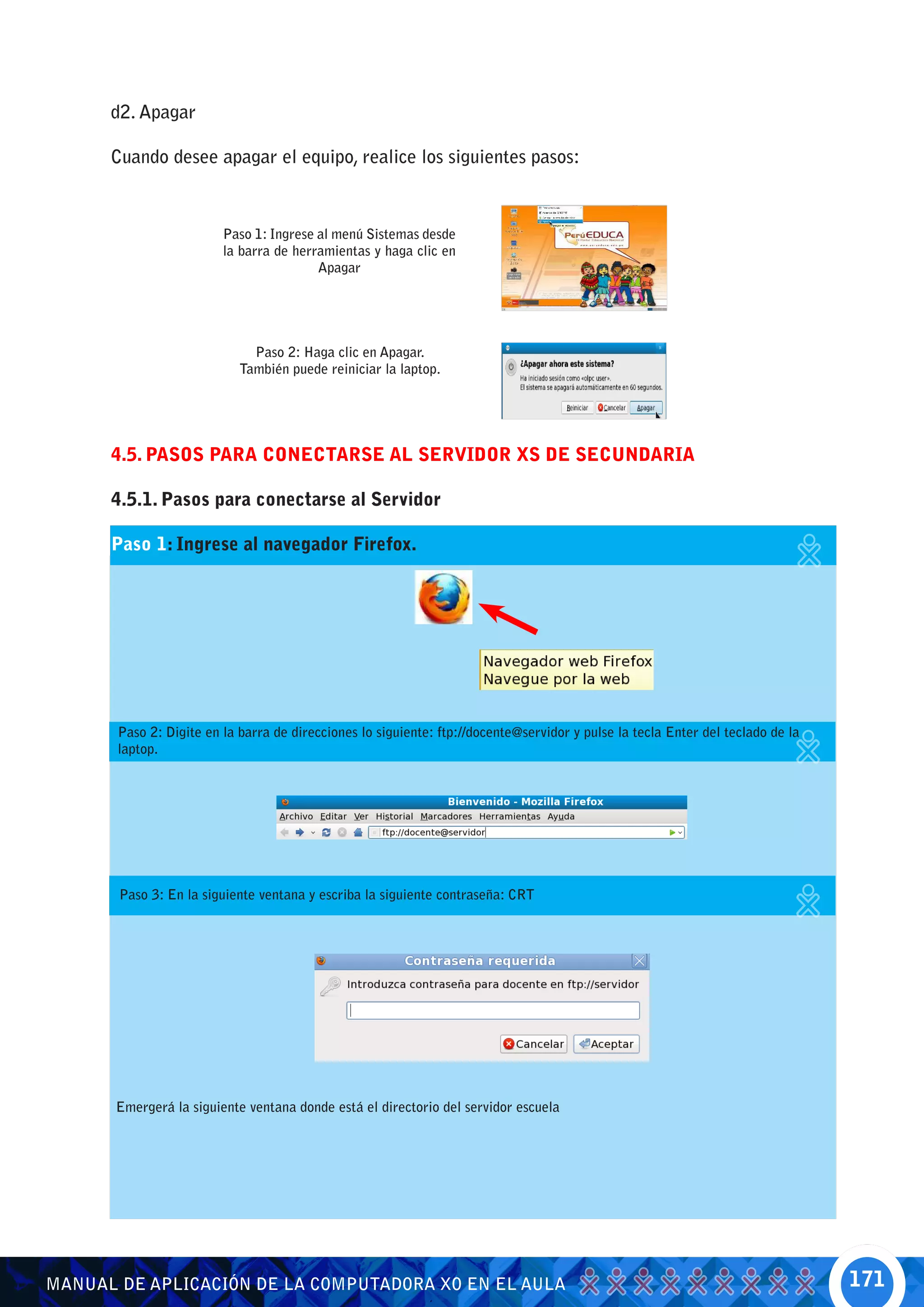 d2. Apagar

      Cuando desee apagar el equipo, realice los siguientes pasos:



                         Paso 1: Ingrese al menú Sistemas desde
                         la barra de herramientas y haga clic en
                                         Apagar




                              Paso 2: Haga clic en Apagar.
                            También puede reiniciar la laptop.




      4.5. PASOS PARA CONECTARSE AL SERVIDOR XS DE SECUNDARIA

      4.5.1. Pasos para conectarse al Servidor

      Paso 1: Ingrese al navegador Firefox.




       Paso 2: Digite en la barra de direcciones lo siguiente: ftp://docente@servidor y pulse la tecla Enter del teclado de la
       laptop.




       Paso 3: En la siguiente ventana y escriba la siguiente contraseña: CRT




       Emergerá la siguiente ventana donde está el directorio del servidor escuela




MANUAL DE APLICACIÓN DE LA COMPUTADORA XO EN EL AULA                                                                             171
 