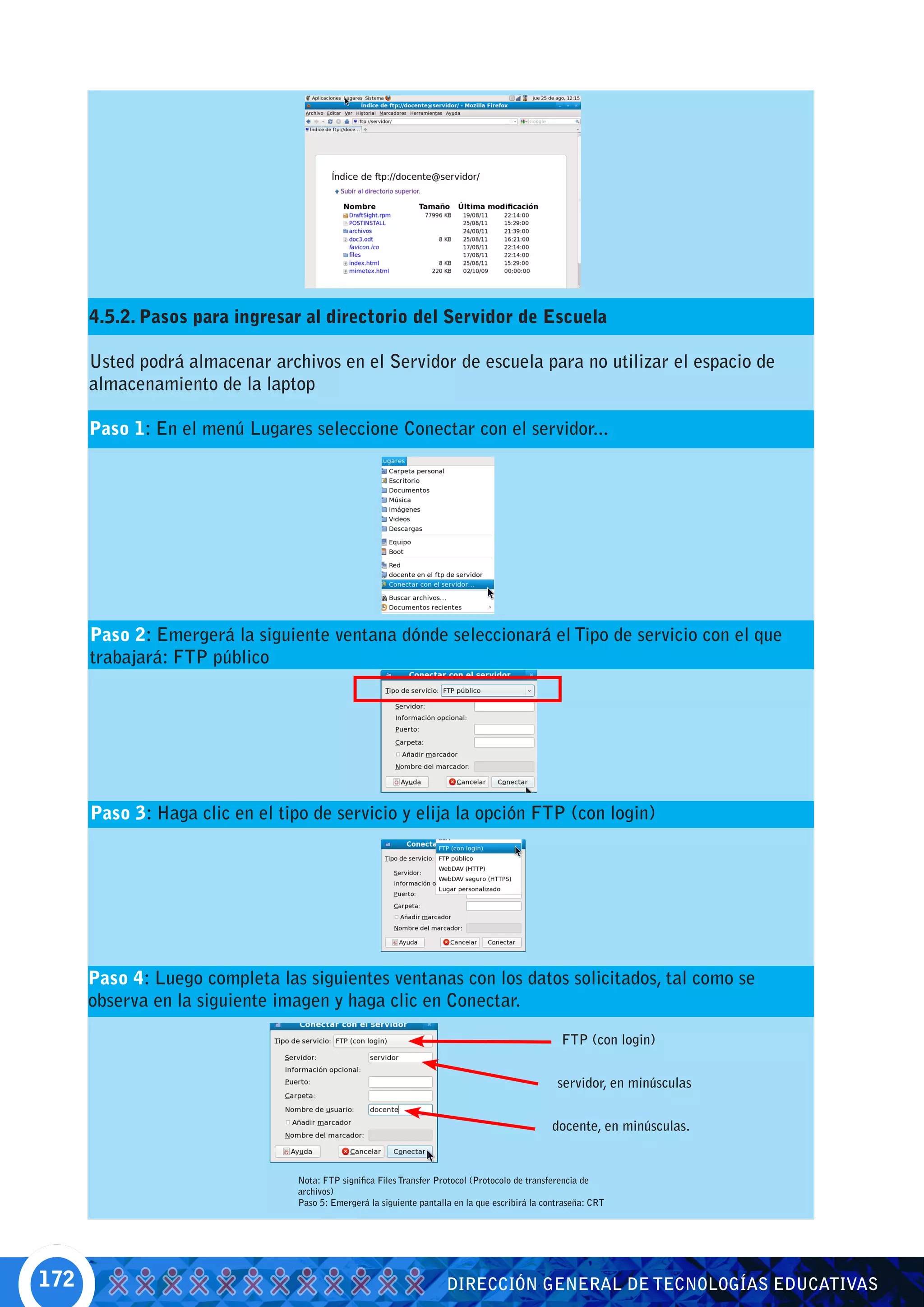 4.5.2. Pasos para ingresar al directorio del Servidor de Escuela

      Usted podrá almacenar archivos en el Servidor de escuela para no utilizar el espacio de
      almacenamiento de la laptop

      Paso 1: En el menú Lugares seleccione Conectar con el servidor...




      Paso 2: Emergerá la siguiente ventana dónde seleccionará el Tipo de servicio con el que
      trabajará: FTP público




      Paso 3: Haga clic en el tipo de servicio y elija la opción FTP (con login)




      Paso 4: Luego completa las siguientes ventanas con los datos solicitados, tal como se
      observa en la siguiente imagen y haga clic en Conectar.

                                                                                                   FTP (con login)


                                                                                                  servidor, en minúsculas


                                                                                                docente, en minúsculas.


                                 Nota: FTP significa Files Transfer Protocol (Protocolo de transferencia de
                                 archivos)
                                 Paso 5: Emergerá la siguiente pantalla en la que escribirá la contraseña: CRT




172                                                                   DIRECCIÓN GENERAL DE TECNOLOGÍAS EDUCATIVAS
 