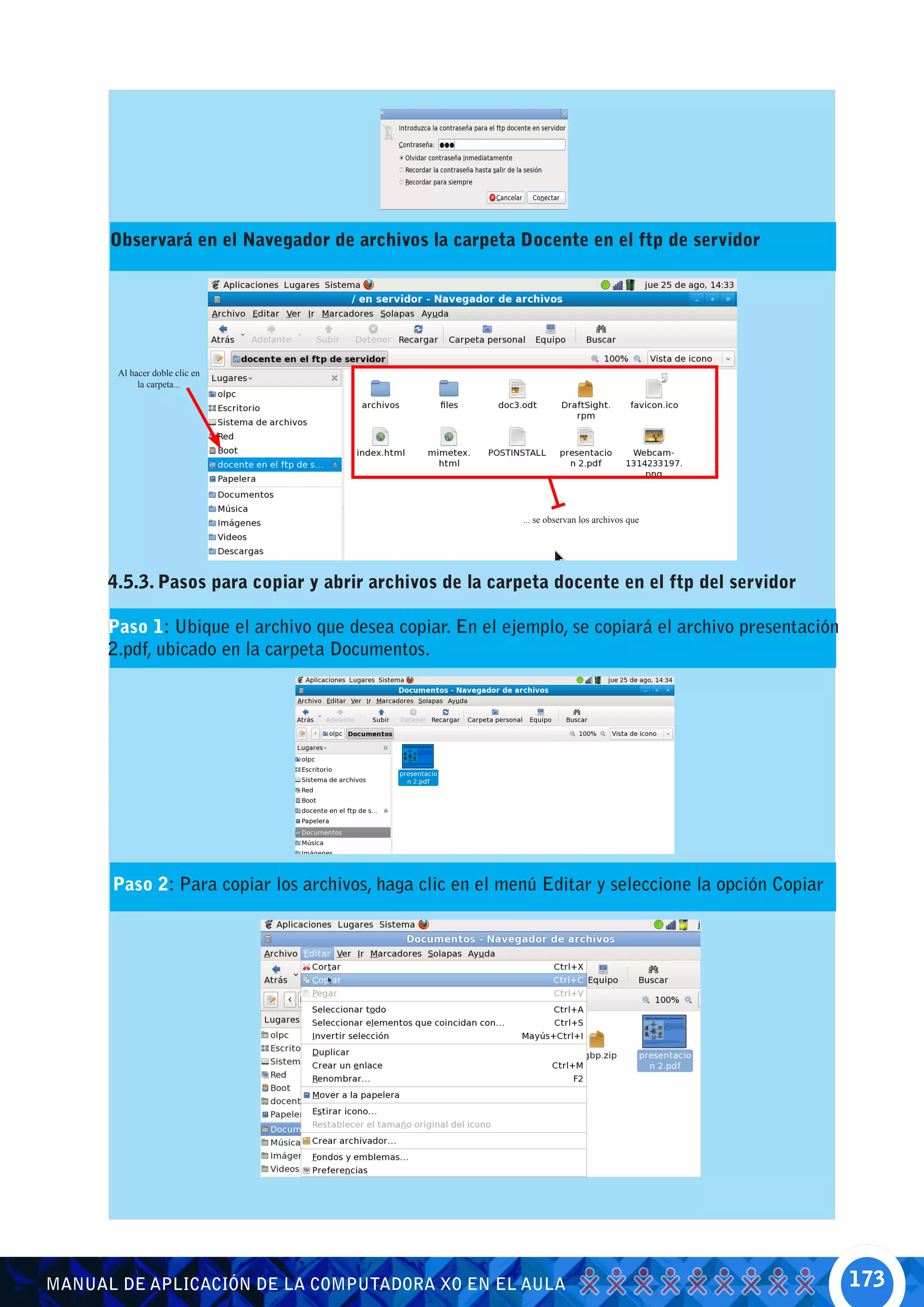 Observará en el Navegador de archivos la carpeta Docente en el ftp de servidor




       Al hacer doble clic en
            la carpeta...




                                                          ... se observan los archivos que




      4.5.3. Pasos para copiar y abrir archivos de la carpeta docente en el ftp del servidor

      Paso 1: Ubique el archivo que desea copiar. En el ejemplo, se copiará el archivo presentación
      2.pdf, ubicado en la carpeta Documentos.




      Paso 2: Para copiar los archivos, haga clic en el menú Editar y seleccione la opción Copiar




MANUAL DE APLICACIÓN DE LA COMPUTADORA XO EN EL AULA                                                  173
 