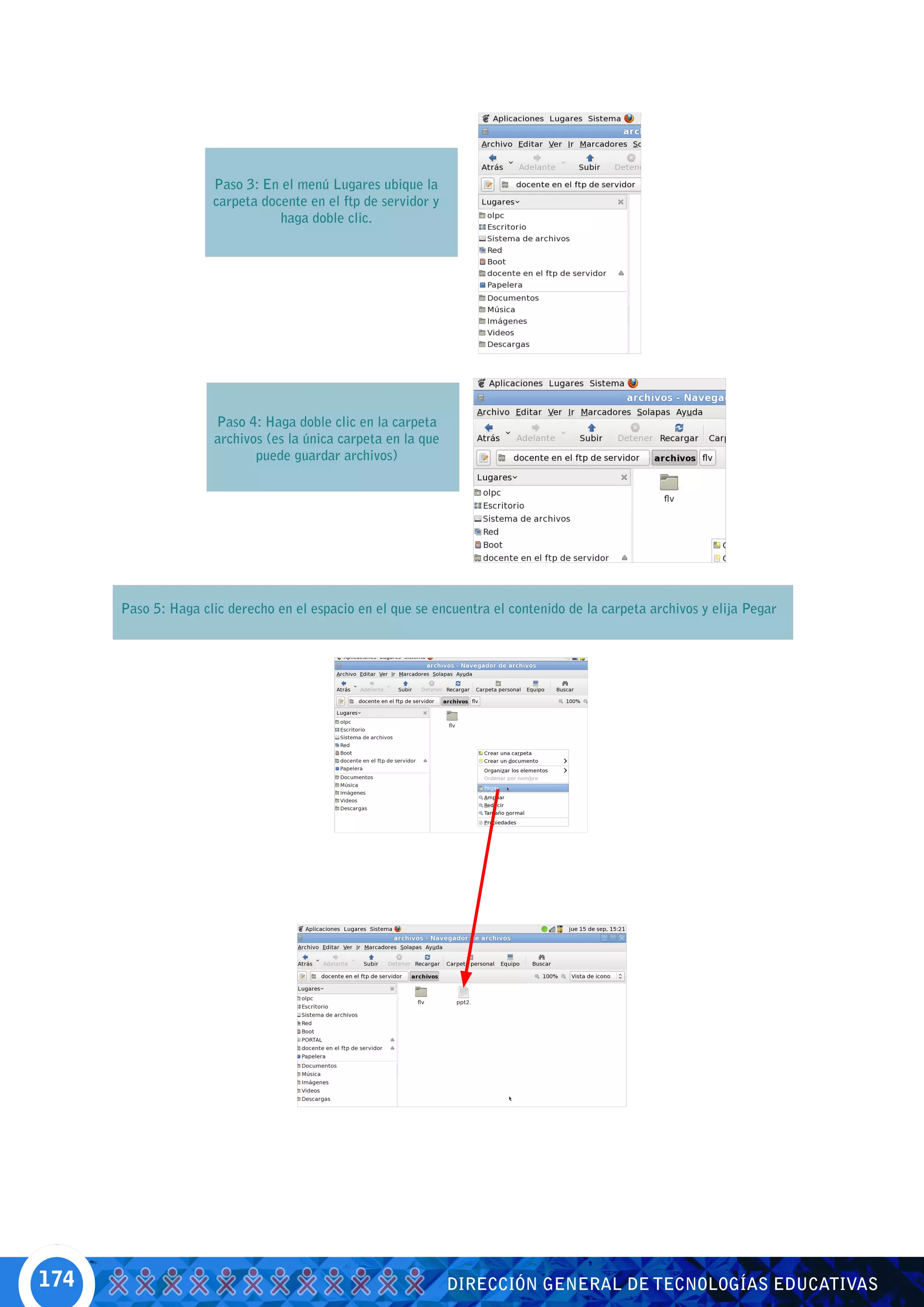 Paso 3: En el menú Lugares ubique la
                     carpeta docente en el ftp de servidor y
                                haga doble clic.




                     Paso 4: Haga doble clic en la carpeta
                     archivos (es la única carpeta en la que
                            puede guardar archivos)




      Paso 5: Haga clic derecho en el espacio en el que se encuentra el contenido de la carpeta archivos y elija Pegar




174                                                            DIRECCIÓN GENERAL DE TECNOLOGÍAS EDUCATIVAS
 