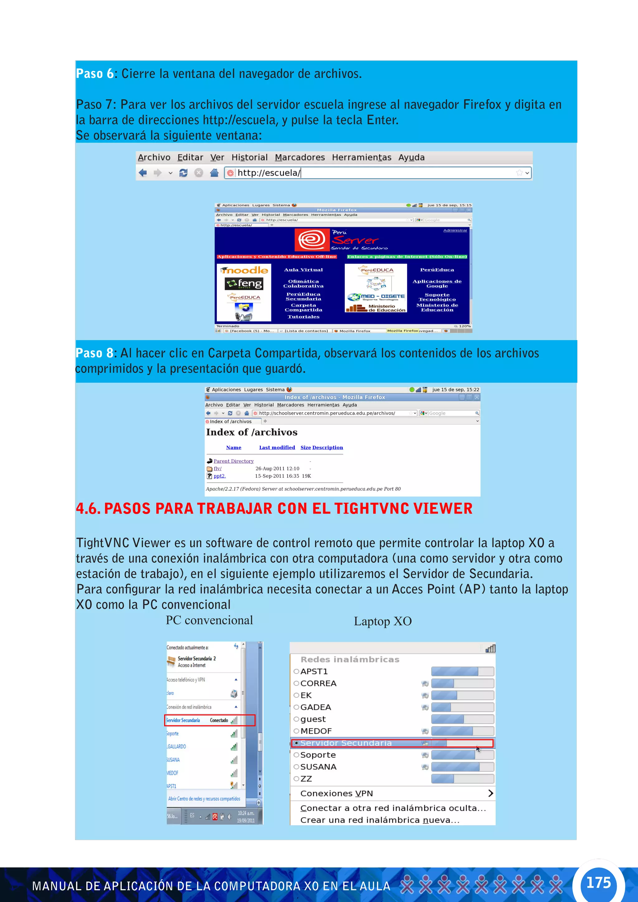 Paso 6: Cierre la ventana del navegador de archivos.

      Paso 7: Para ver los archivos del servidor escuela ingrese al navegador Firefox y digita en
      la barra de direcciones http://escuela, y pulse la tecla Enter.
      Se observará la siguiente ventana:




      Paso 8: Al hacer clic en Carpeta Compartida, observará los contenidos de los archivos
      comprimidos y la presentación que guardó.




      4.6. PASOS PARA TRABAJAR CON EL TIGHTVNC VIEWER

      TightVNC Viewer es un software de control remoto que permite controlar la laptop XO a
      través de una conexión inalámbrica con otra computadora (una como servidor y otra como
      estación de trabajo), en el siguiente ejemplo utilizaremos el Servidor de Secundaria.
      Para configurar la red inalámbrica necesita conectar a un Acces Point (AP) tanto la laptop
      XO como la PC convencional
                      PC convencional                      Laptop XO




MANUAL DE APLICACIÓN DE LA COMPUTADORA XO EN EL AULA                                                175
 