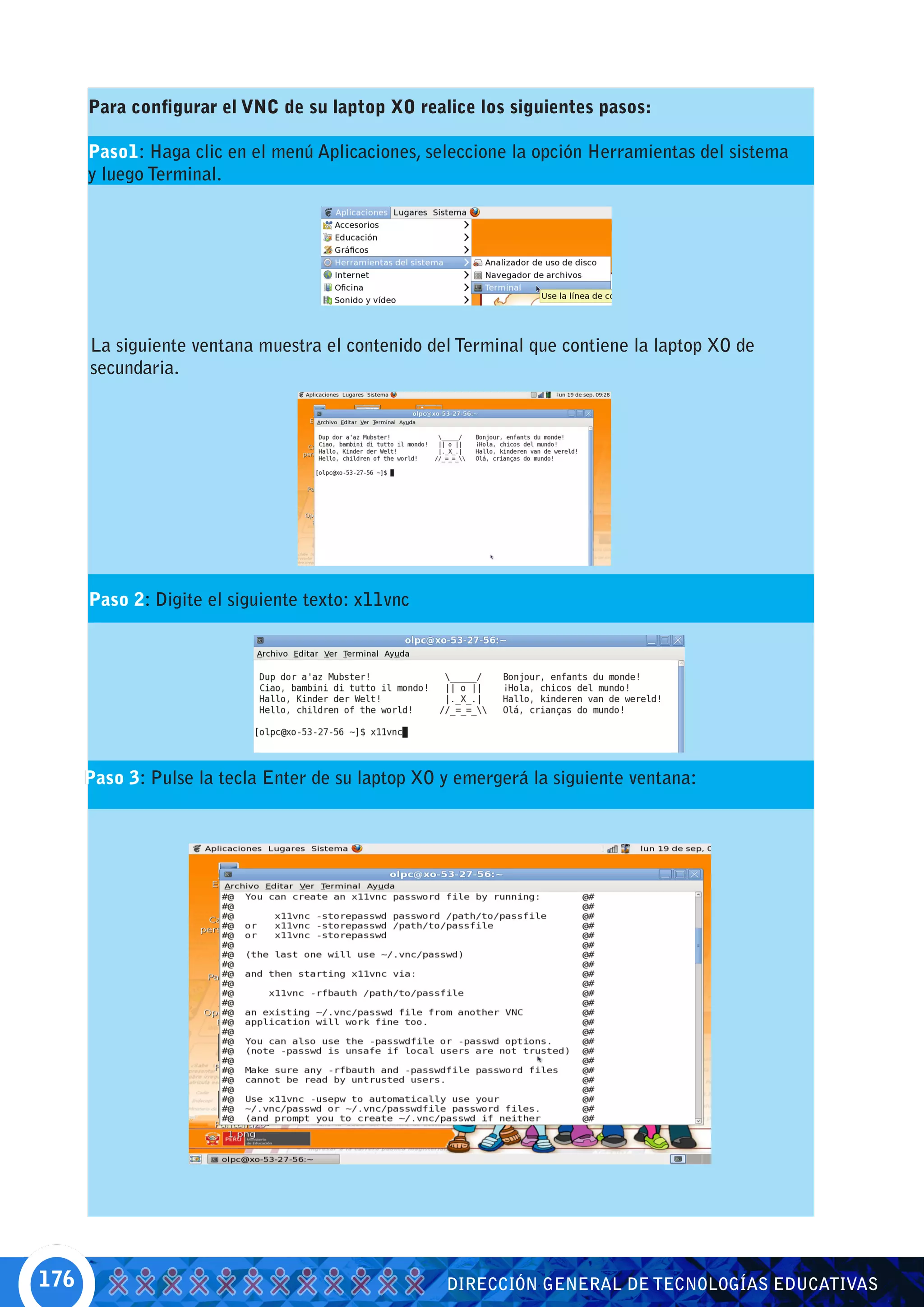 Para configurar el VNC de su laptop XO realice los siguientes pasos:

      Paso1: Haga clic en el menú Aplicaciones, seleccione la opción Herramientas del sistema
      y luego Terminal.




      La siguiente ventana muestra el contenido del Terminal que contiene la laptop XO de
      secundaria.




      Paso 2: Digite el siguiente texto: x11vnc




      Paso 3: Pulse la tecla Enter de su laptop XO y emergerá la siguiente ventana:




176                                                DIRECCIÓN GENERAL DE TECNOLOGÍAS EDUCATIVAS
 