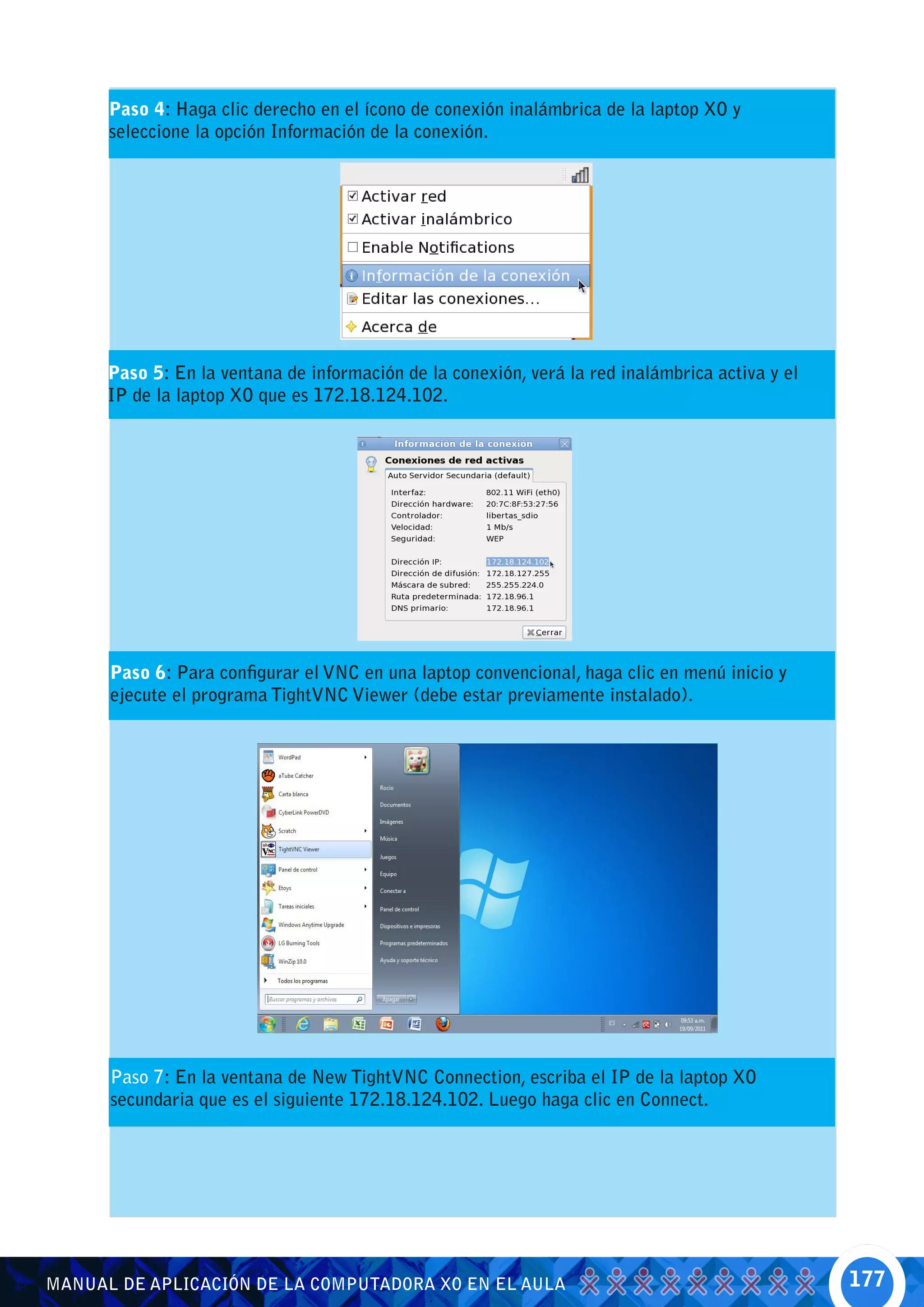 Paso 4: Haga clic derecho en el ícono de conexión inalámbrica de la laptop XO y
      seleccione la opción Información de la conexión.




      Paso 5: En la ventana de información de la conexión, verá la red inalámbrica activa y el
      IP de la laptop XO que es 172.18.124.102.




      Paso 6: Para configurar el VNC en una laptop convencional, haga clic en menú inicio y
      ejecute el programa TightVNC Viewer (debe estar previamente instalado).




      Paso 7: En la ventana de New TightVNC Connection, escriba el IP de la laptop XO
      secundaria que es el siguiente 172.18.124.102. Luego haga clic en Connect.




MANUAL DE APLICACIÓN DE LA COMPUTADORA XO EN EL AULA                                             177
 