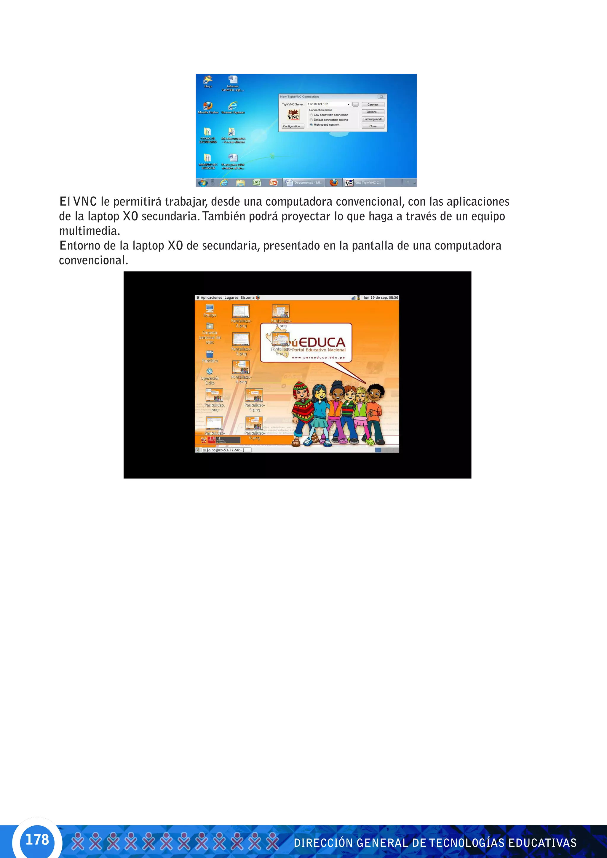 El VNC le permitirá trabajar, desde una computadora convencional, con las aplicaciones
      de la laptop XO secundaria. También podrá proyectar lo que haga a través de un equipo
      multimedia.
      Entorno de la laptop XO de secundaria, presentado en la pantalla de una computadora
      convencional.




178                                               DIRECCIÓN GENERAL DE TECNOLOGÍAS EDUCATIVAS
 