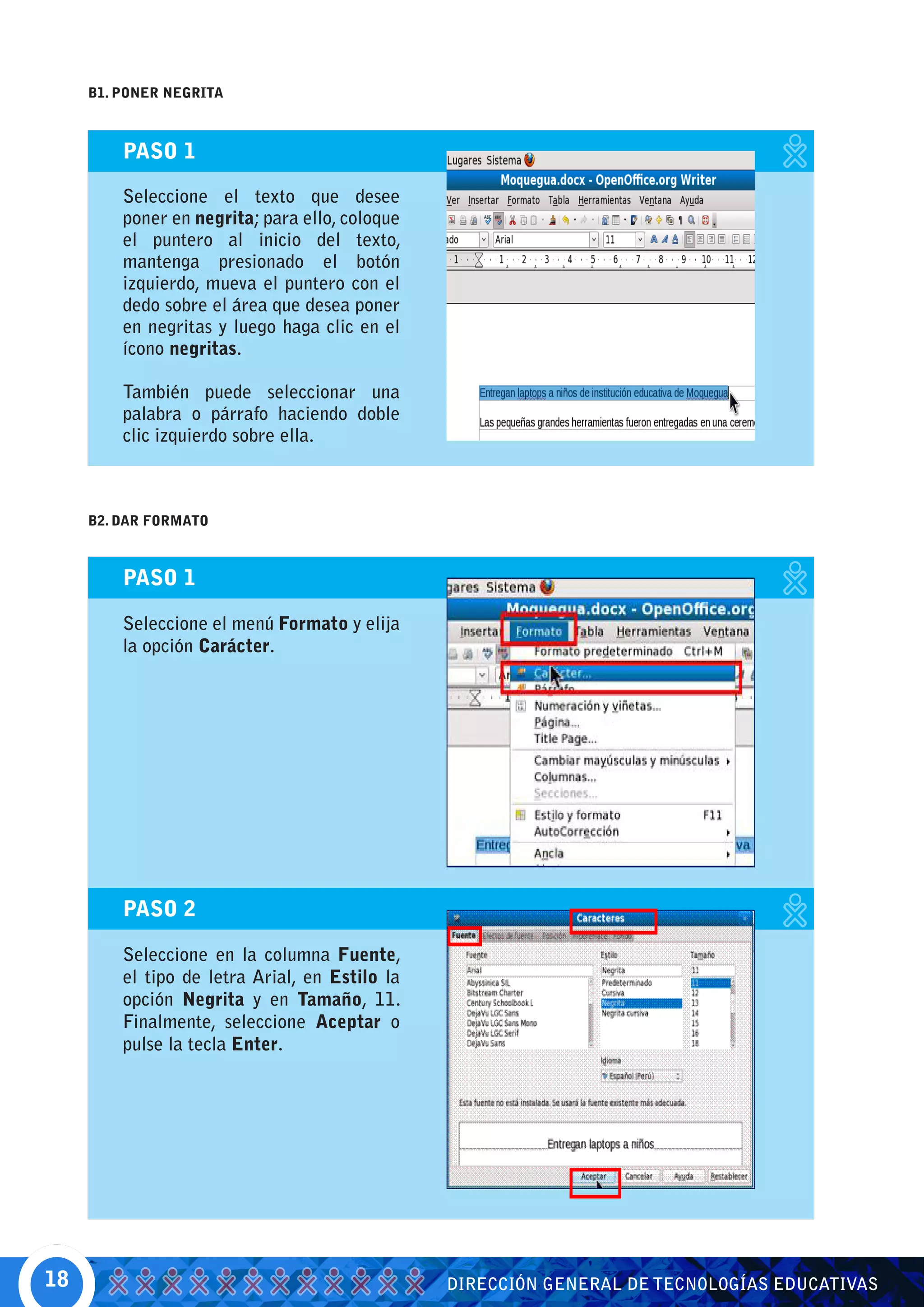 B1. PONER NEGRITA



         PASO 1

         Seleccione el texto que desee
         poner en negrita; para ello, coloque
         el puntero al inicio del texto,
         mantenga presionado el botón
         izquierdo, mueva el puntero con el
         dedo sobre el área que desea poner
         en negritas y luego haga clic en el
         ícono negritas.

         También puede seleccionar una
         palabra o párrafo haciendo doble
         clic izquierdo sobre ella.



     B2. DAR FORMATO



         PASO 1

         Seleccione el menú Formato y elija
         la opción Carácter.




         PASO 2

         Seleccione en la columna Fuente,
         el tipo de letra Arial, en Estilo la
         opción Negrita y en Tamaño, 11.
         Finalmente, seleccione Aceptar o
         pulse la tecla Enter.




18                                              DIRECCIÓN GENERAL DE TECNOLOGÍAS EDUCATIVAS
 