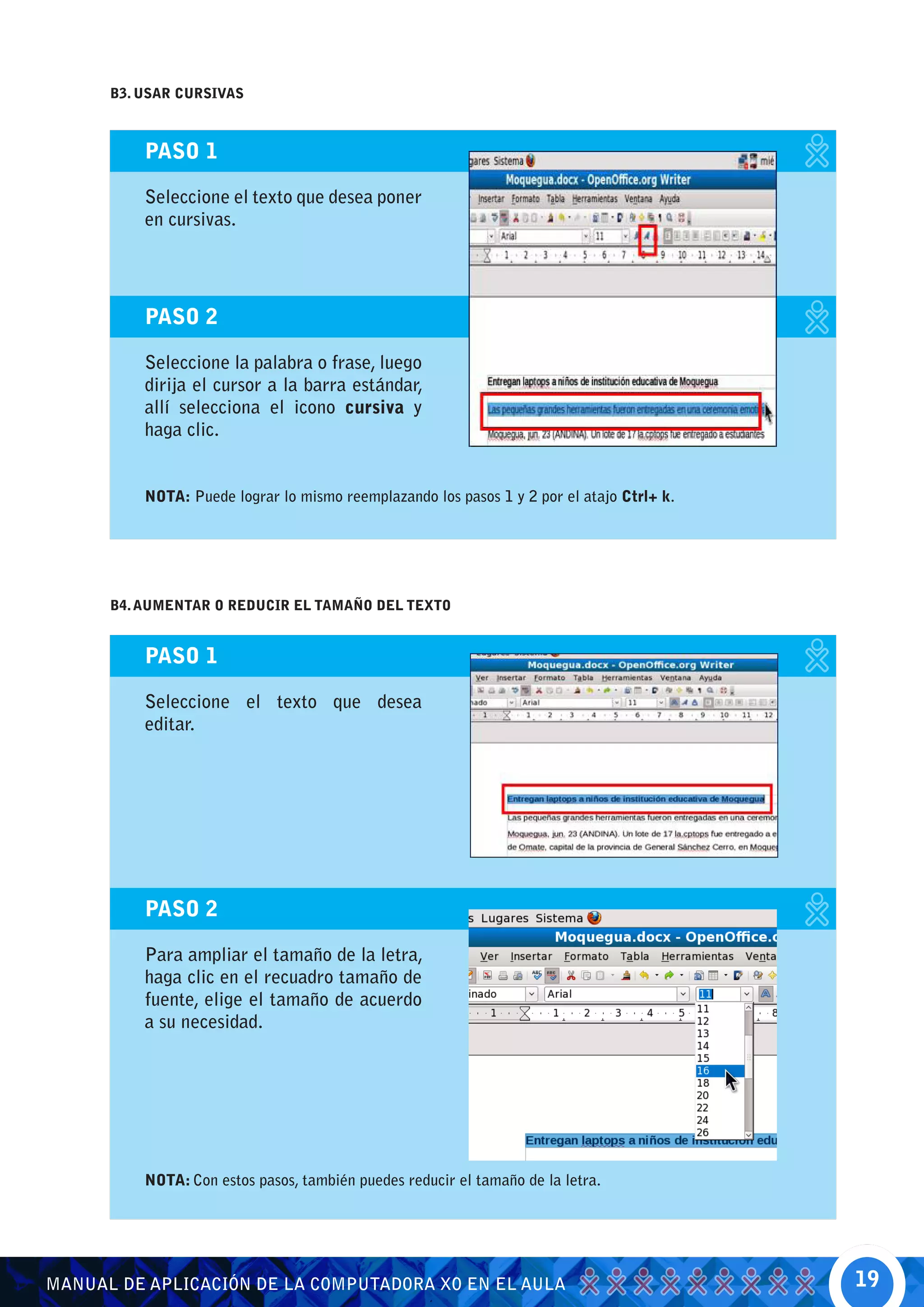 B3. USAR CURSIVAS



          PASO 1

          Seleccione el texto que desea poner
          en cursivas.




          PASO 2

          Seleccione la palabra o frase, luego
          dirija el cursor a la barra estándar,
          allí selecciona el icono cursiva y
          haga clic.


          NOTA: Puede lograr lo mismo reemplazando los pasos 1 y 2 por el atajo Ctrl+ k.




      B4. AUMENTAR O REDUCIR EL TAMAÑO DEL TEXTO


          PASO 1

          Seleccione el texto que desea
          editar.




          PASO 2

          Para ampliar el tamaño de la letra,
          haga clic en el recuadro tamaño de
          fuente, elige el tamaño de acuerdo
          a su necesidad.




          NOTA: Con estos pasos, también puedes reducir el tamaño de la letra.




MANUAL DE APLICACIÓN DE LA COMPUTADORA XO EN EL AULA                                       19
 
