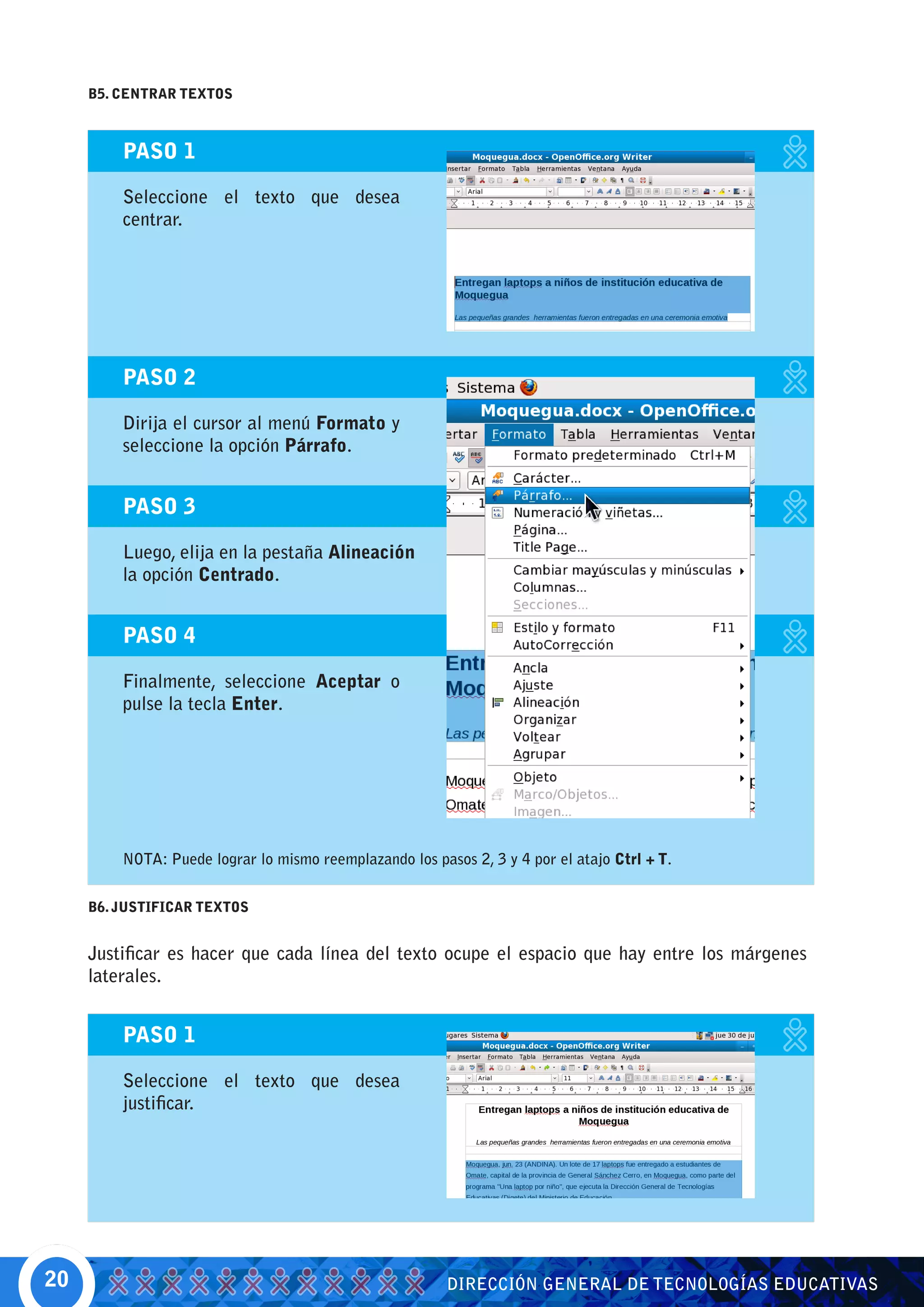 B5. CENTRAR TEXTOS



         PASO 1

         Seleccione el texto que desea
         centrar.




         PASO 2

         Dirija el cursor al menú Formato y
         seleccione la opción Párrafo.


         PASO 3

         Luego, elija en la pestaña Alineación
         la opción Centrado.


         PASO 4

         Finalmente, seleccione Aceptar o
         pulse la tecla Enter.




         NOTA: Puede lograr lo mismo reemplazando los pasos 2, 3 y 4 por el atajo Ctrl + T.


     B6. JUSTIFICAR TEXTOS


     Justificar es hacer que cada línea del texto ocupe el espacio que hay entre los márgenes
     laterales.


         PASO 1

         Seleccione el texto que desea
         justificar.




20                                                       DIRECCIÓN GENERAL DE TECNOLOGÍAS EDUCATIVAS
 