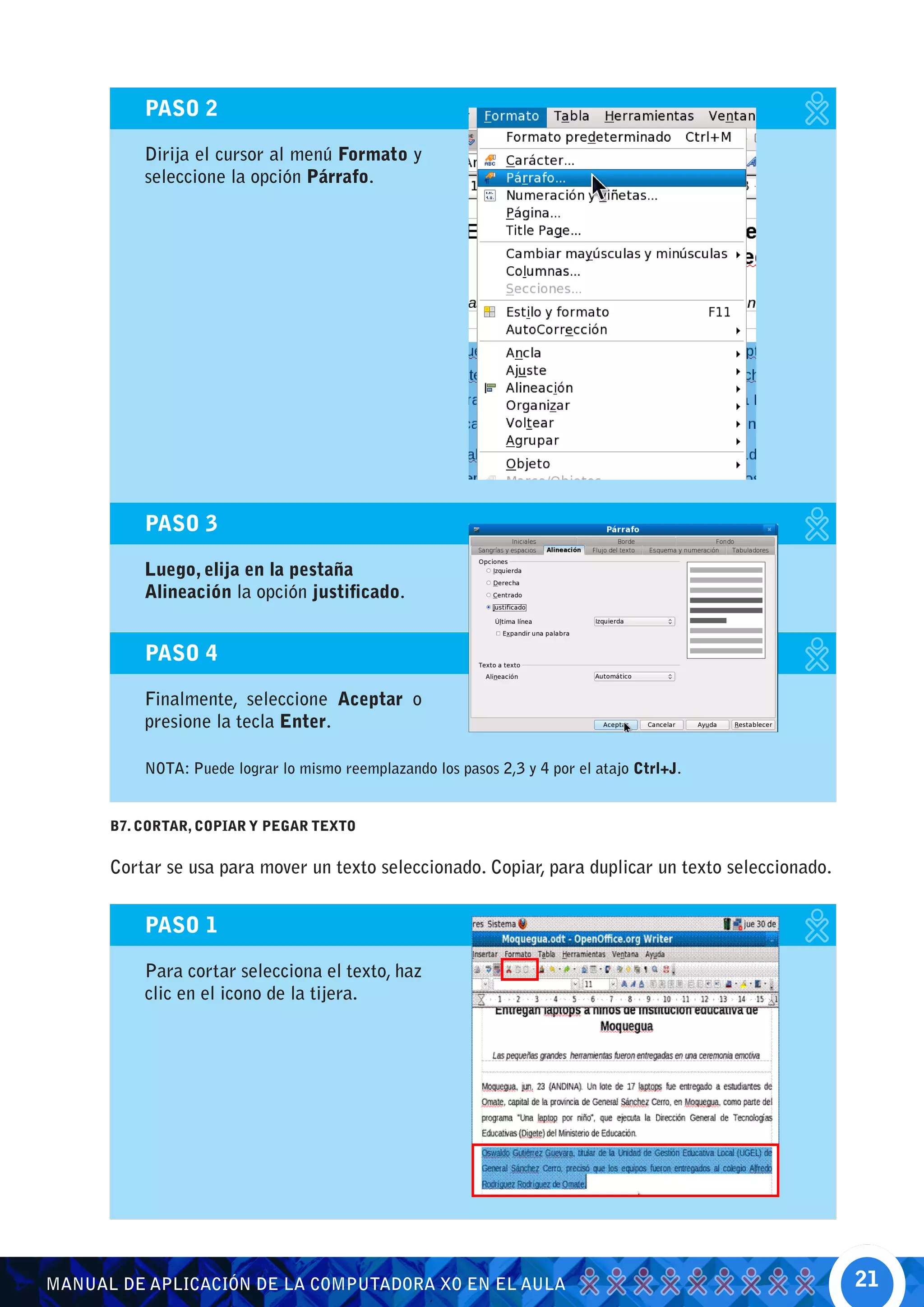 PASO 2

          Dirija el cursor al menú Formato y
          seleccione la opción Párrafo.




          PASO 3

          Luego, elija en la pestaña
          Alineación la opción justificado.


          PASO 4

          Finalmente, seleccione Aceptar o
          presione la tecla Enter.

          NOTA: Puede lograr lo mismo reemplazando los pasos 2,3 y 4 por el atajo Ctrl+J.


      B7. CORTAR, COPIAR Y PEGAR TEXTO


      Cortar se usa para mover un texto seleccionado. Copiar, para duplicar un texto seleccionado.


          PASO 1

          Para cortar selecciona el texto, haz
          clic en el icono de la tijera.




MANUAL DE APLICACIÓN DE LA COMPUTADORA XO EN EL AULA                                                 21
 