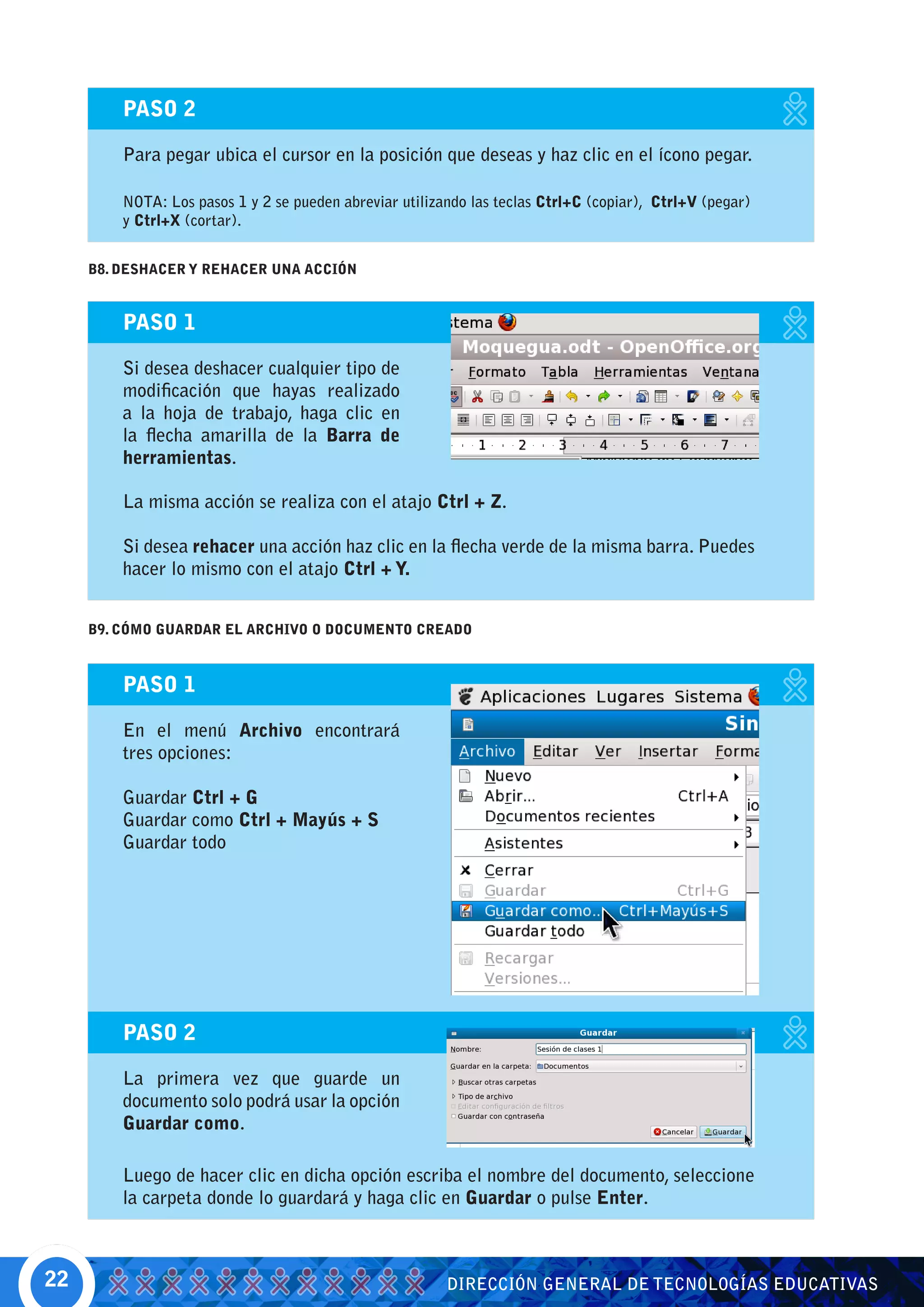PASO 2

         Para pegar ubica el cursor en la posición que deseas y haz clic en el ícono pegar.

         NOTA: Los pasos 1 y 2 se pueden abreviar utilizando las teclas Ctrl+C (copiar), Ctrl+V (pegar)
         y Ctrl+X (cortar).


     B8. DESHACER Y REHACER UNA ACCIÓN


         PASO 1

         Si desea deshacer cualquier tipo de
         modificación que hayas realizado
         a la hoja de trabajo, haga clic en
         la flecha amarilla de la Barra de
         herramientas.

         La misma acción se realiza con el atajo Ctrl + Z.

         Si desea rehacer una acción haz clic en la flecha verde de la misma barra. Puedes
         hacer lo mismo con el atajo Ctrl + Y.


     B9. CÓMO GUARDAR EL ARCHIVO O DOCUMENTO CREADO



         PASO 1

         En el menú Archivo encontrará
         tres opciones:

         Guardar Ctrl + G
         Guardar como Ctrl + Mayús + S
         Guardar todo




         PASO 2

         La primera vez que guarde un
         documento solo podrá usar la opción
         Guardar como.

         Luego de hacer clic en dicha opción escriba el nombre del documento, seleccione
         la carpeta donde lo guardará y haga clic en Guardar o pulse Enter.



22                                                       DIRECCIÓN GENERAL DE TECNOLOGÍAS EDUCATIVAS
 