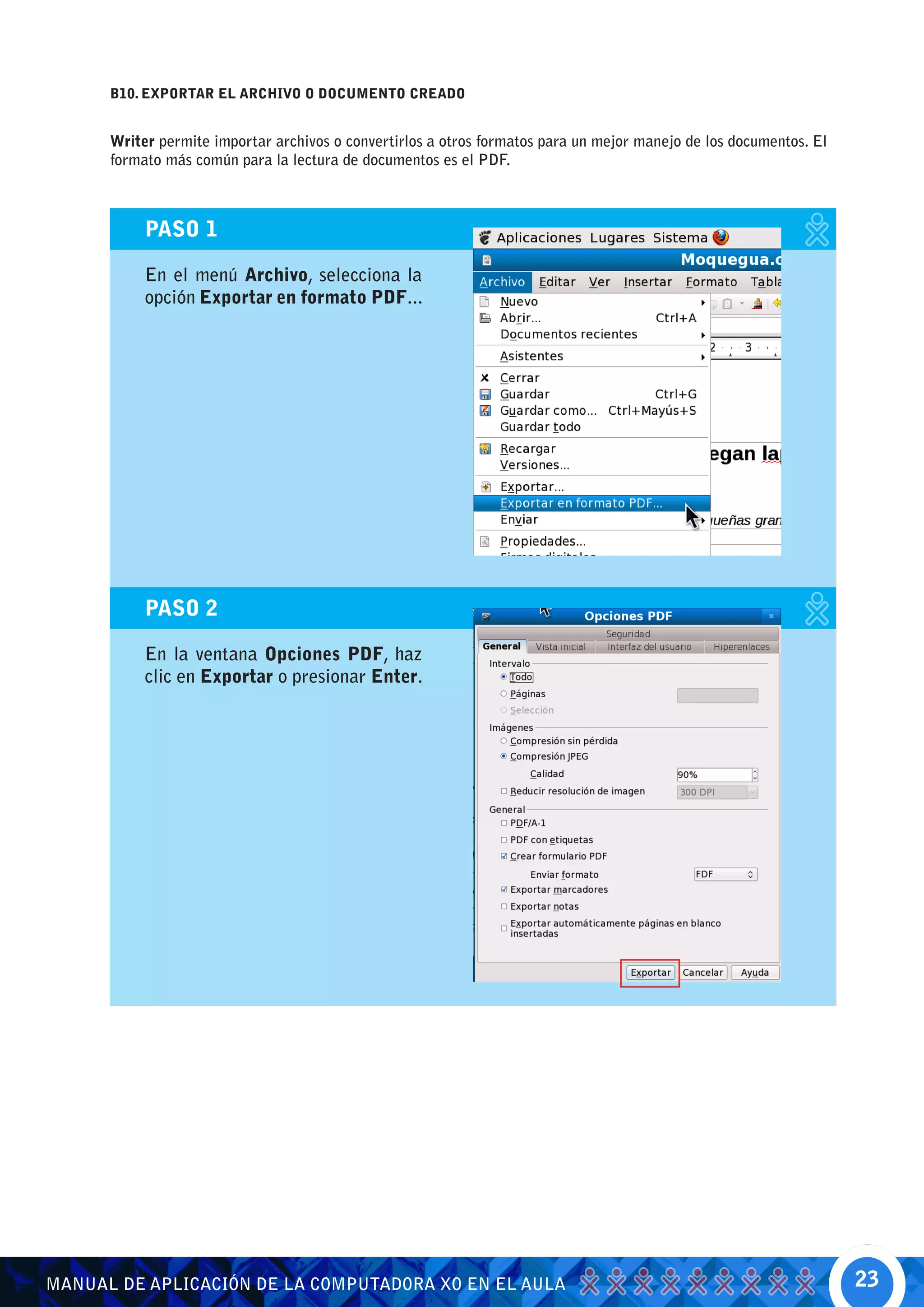 B10. EXPORTAR EL ARCHIVO O DOCUMENTO CREADO


      Writer permite importar archivos o convertirlos a otros formatos para un mejor manejo de los documentos. El
      formato más común para la lectura de documentos es el PDF.



           PASO 1

           En el menú Archivo, selecciona la
           opción Exportar en formato PDF...




           PASO 2

           En la ventana Opciones PDF, haz
           clic en Exportar o presionar Enter.




MANUAL DE APLICACIÓN DE LA COMPUTADORA XO EN EL AULA                                                                23
 