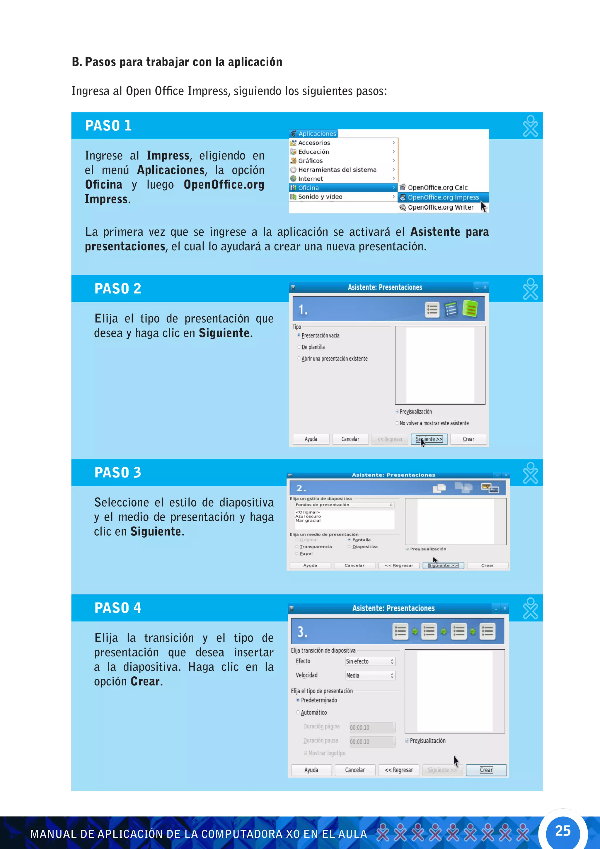 B. Pasos para trabajar con la aplicación

      Ingresa al Open Office Impress, siguiendo los siguientes pasos:

        PASO 1

        Ingrese al Impress, eligiendo en
        el menú Aplicaciones, la opción
        Oficina y luego OpenOffice.org
        Impress.

        La primera vez que se ingrese a la aplicación se activará el Asistente para
        presentaciones, el cual lo ayudará a crear una nueva presentación.


          PASO 2

          Elija el tipo de presentación que
          desea y haga clic en Siguiente.




          PASO 3

          Seleccione el estilo de diapositiva
          y el medio de presentación y haga
          clic en Siguiente.




          PASO 4

          Elija la transición y el tipo de
          presentación que desea insertar
          a la diapositiva. Haga clic en la
          opción Crear.




MANUAL DE APLICACIÓN DE LA COMPUTADORA XO EN EL AULA                                  25
 