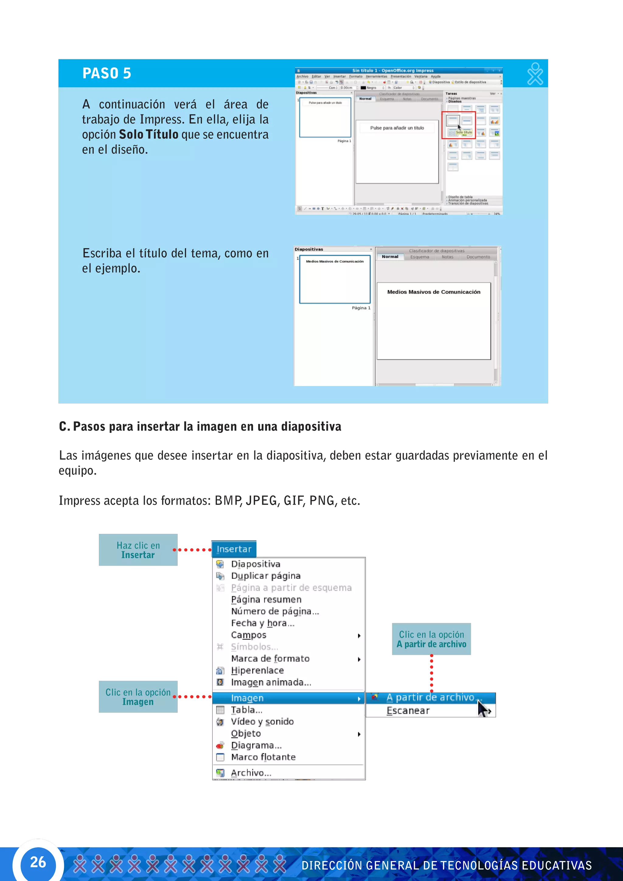 PASO 5

         A continuación verá el área de
         trabajo de Impress. En ella, elija la
         opción Solo Título que se encuentra
         en el diseño.




         Escriba el título del tema, como en
         el ejemplo.




     C. Pasos para insertar la imagen en una diapositiva

     Las imágenes que desee insertar en la diapositiva, deben estar guardadas previamente en el
     equipo.

     Impress acepta los formatos: BMP JPEG, GIF, PNG, etc.
                                     ,


               Haz clic en
                Insertar




                                                                   Clic en la opción
                                                                   A partir de archivo




             Clic en la opción
                  Imagen




26                                               DIRECCIÓN GENERAL DE TECNOLOGÍAS EDUCATIVAS
 