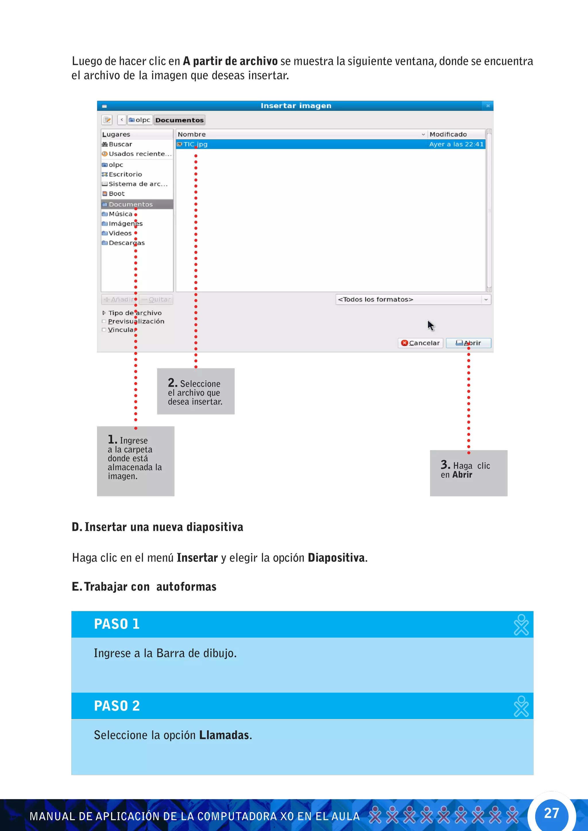 Luego de hacer clic en A partir de archivo se muestra la siguiente ventana, donde se encuentra
      el archivo de la imagen que deseas insertar.




                             2. Seleccione
                             el archivo que
                             desea insertar.



             1. Ingrese
             a la carpeta
             donde está
             almacenada la                                                       3. Haga    clic
             imagen.                                                             en Abrir




      D. Insertar una nueva diapositiva

      Haga clic en el menú Insertar y elegir la opción Diapositiva.

      E. Trabajar con autoformas


          PASO 1

          Ingrese a la Barra de dibujo.



          PASO 2

          Seleccione la opción Llamadas.




MANUAL DE APLICACIÓN DE LA COMPUTADORA XO EN EL AULA                                                   27
 