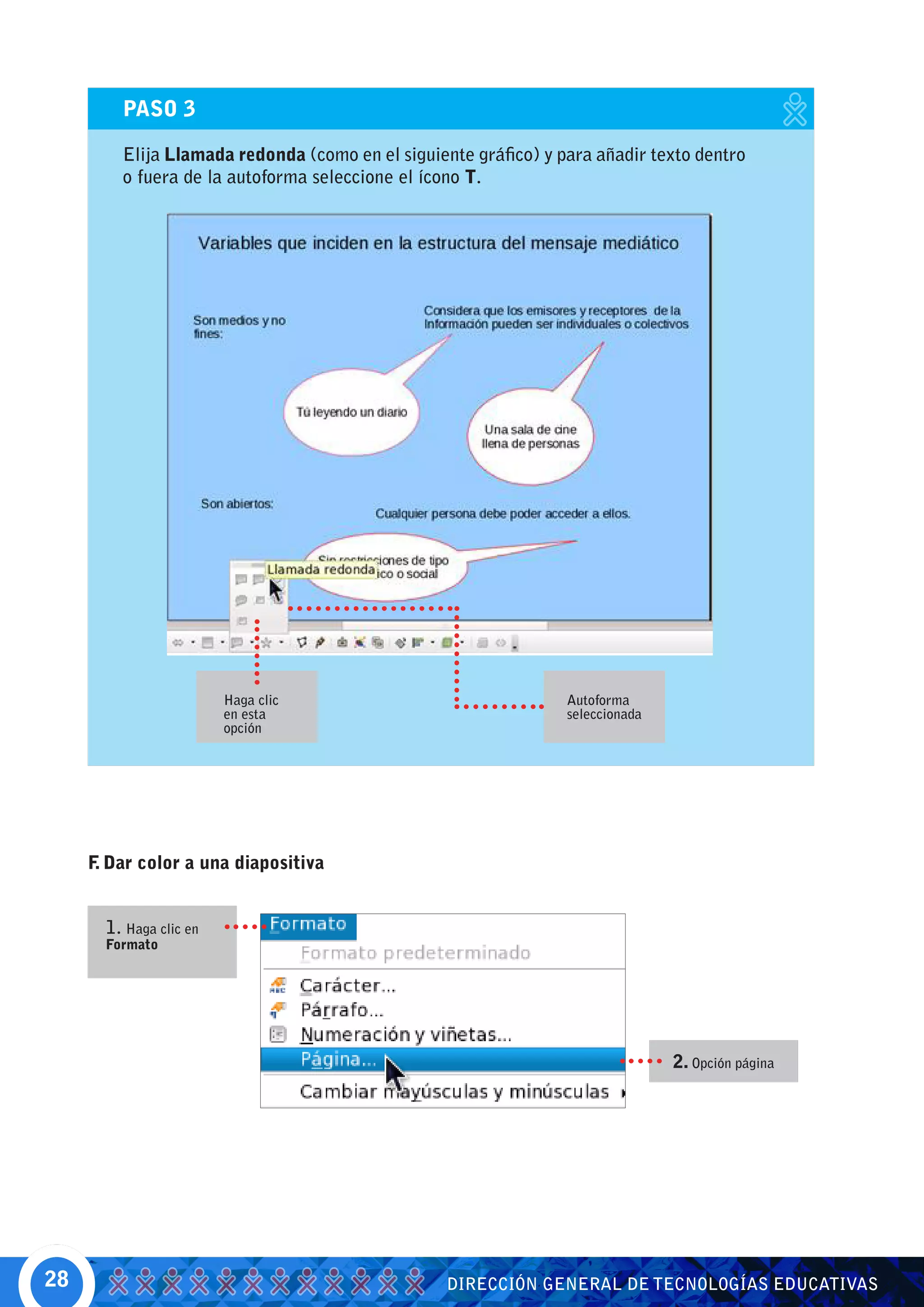 PASO 3

         Elija Llamada redonda (como en el siguiente gráfico) y para añadir texto dentro
         o fuera de la autoforma seleccione el ícono T.




                         Haga clic                               Autoforma
                         en esta                                 seleccionada
                         opción




     F Dar color a una diapositiva
      .


       1. Haga clic en
       Formato




                                                                                2. Opción página




28                                                DIRECCIÓN GENERAL DE TECNOLOGÍAS EDUCATIVAS
 