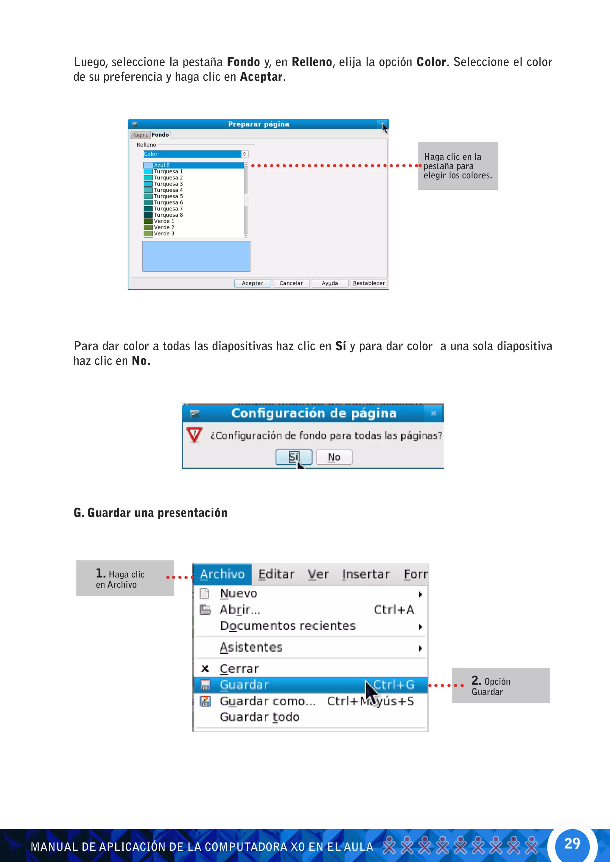 Luego, seleccione la pestaña Fondo y, en Relleno, elija la opción Color. Seleccione el color
      de su preferencia y haga clic en Aceptar.




                                                                          Haga clic en la
                                                                          pestaña para
                                                                          elegir los colores.




      Para dar color a todas las diapositivas haz clic en Sí y para dar color a una sola diapositiva
      haz clic en No.




      G. Guardar una presentación



          1. Haga clic
          en Archivo




                                                                                       2. Opción
                                                                                       Guardar




MANUAL DE APLICACIÓN DE LA COMPUTADORA XO EN EL AULA                                                   29
 
