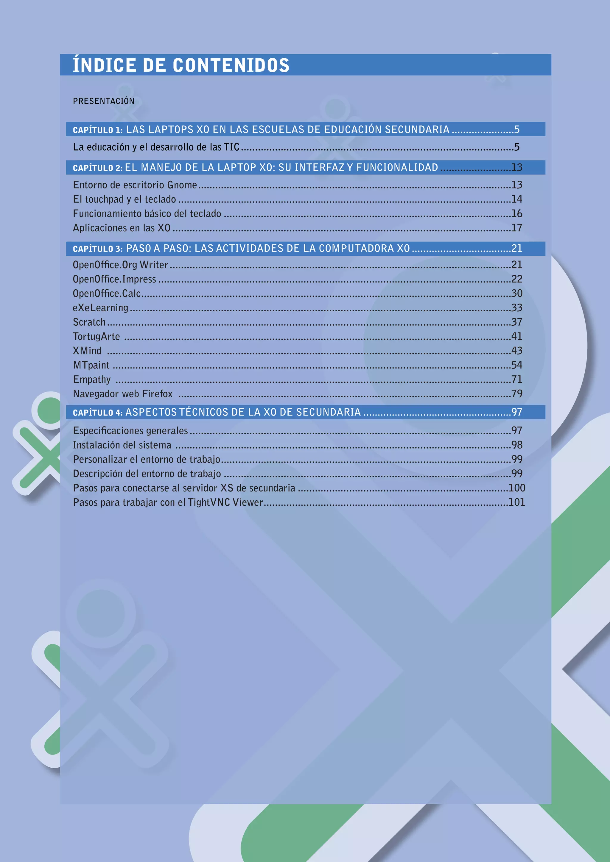 ÍNDICE DE CONTENIDOS								
      					
      PRESENTACIÓN


      CAPÍTULO 1:      LAS LAPTOPS XO EN LAS ESCUELAS DE EDUCACIÓN SECUNDARIA.......................5
      La educación y el desarrollo de las TIC.................................................................................................5

      CAPÍTULO 2: EL        MANEJO DE LA LAPTOP XO: SU INTERFAZ Y FUNCIONALIDAD..........................13
      Entorno de escritorio Gnome. .............................................................................................................13
                                      .
      El touchpad y el teclado......................................................................................................................14
      Funcionamiento básico del teclado......................................................................................................16
      Aplicaciones en las XO........................................................................................................................17

      CAPÍTULO 3:      PASO A PASO: LAS ACTIVIDADES DE LA COMPUTADORA XO....................................21
      OpenOffice.Org Writer.........................................................................................................................21
      OpenOffice.Impress.............................................................................................................................22
      OpenOffice.Calc..................................................................................................................................30
                          .
      eXeLearning.......................................................................................................................................33
      Scratch...............................................................................................................................................37
      TortugArte . .......................................................................................................................................41
      XMind ...............................................................................................................................................43
      MTpaint ............................................................................................................................................54
      Empathy ............................................................................................................................................71
      Navegador web Firefox ......................................................................................................................79
      CAPÍTULO 4: ASPECTOS TÉCNICOS                        DE LA XO DE SECUNDARIA.....................................................97
      Especificaciones generales..................................................................................................................97
      Instalación del sistema . .....................................................................................................................98
      Personalizar el entorno de trabajo. .....................................................................................................99
                                               .
      Descripción del entorno de trabajo......................................................................................................99
      Pasos para conectarse al servidor XS de secundaria...........................................................................100
      Pasos para trabajar con el TightVNC Viewer. .....................................................................................101
                                                              .




MANUAL DE APLICACIÓN DE LA COMPUTADORA XO EN EL AULA                                                                                                             3
 