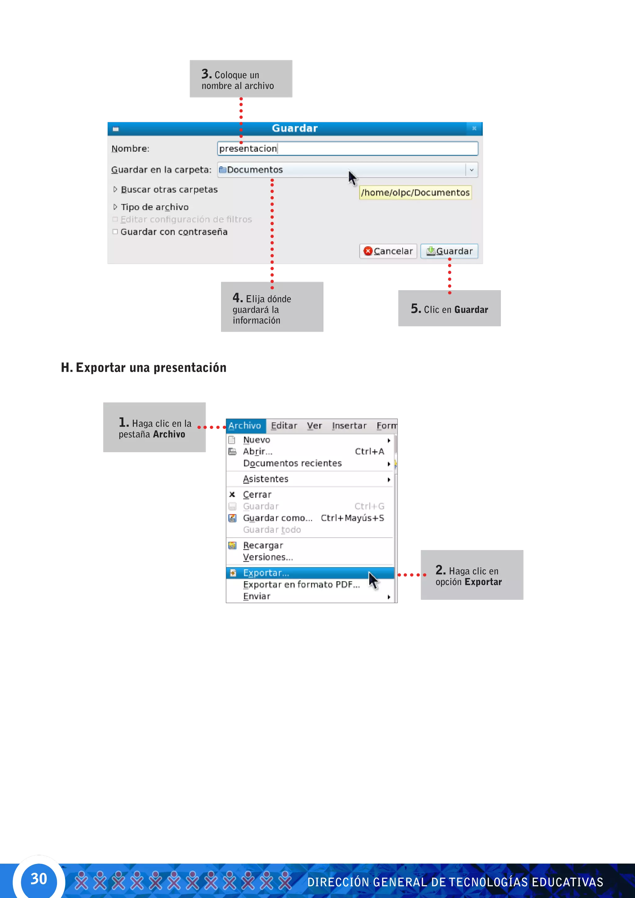 3. Coloque un
                                   nombre al archivo




                                          4. Elija dónde
                                          guardará la                     5. Clic en Guardar
                                          información




     H. Exportar una presentación



              1. Haga clic en la
              pestaña Archivo




                                                                               2. Haga clic en
                                                                               opción Exportar




30                                                         DIRECCIÓN GENERAL DE TECNOLOGÍAS EDUCATIVAS
 