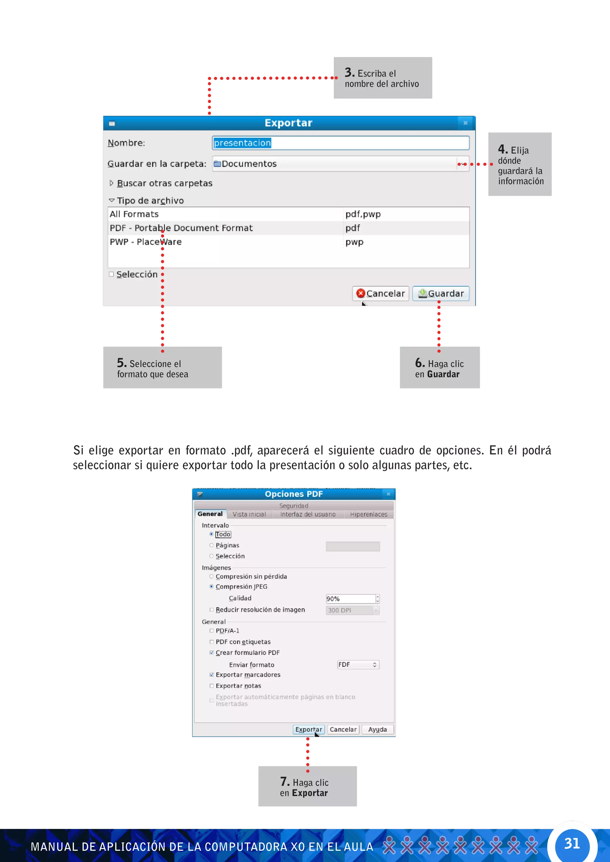 3. Escriba el
                                                           nombre del archivo




                                                                                           4. Elija
                                                                                           dónde
                                                                                           guardará la
                                                                                           información




              5. Seleccione el                                              6. Haga clic
              formato que desea                                             en Guardar




      Si elige exportar en formato .pdf, aparecerá el siguiente cuadro de opciones. En él podrá
      seleccionar si quiere exportar todo la presentación o solo algunas partes, etc.




                                            7. Haga clic
                                            en Exportar




MANUAL DE APLICACIÓN DE LA COMPUTADORA XO EN EL AULA                                                     31
 