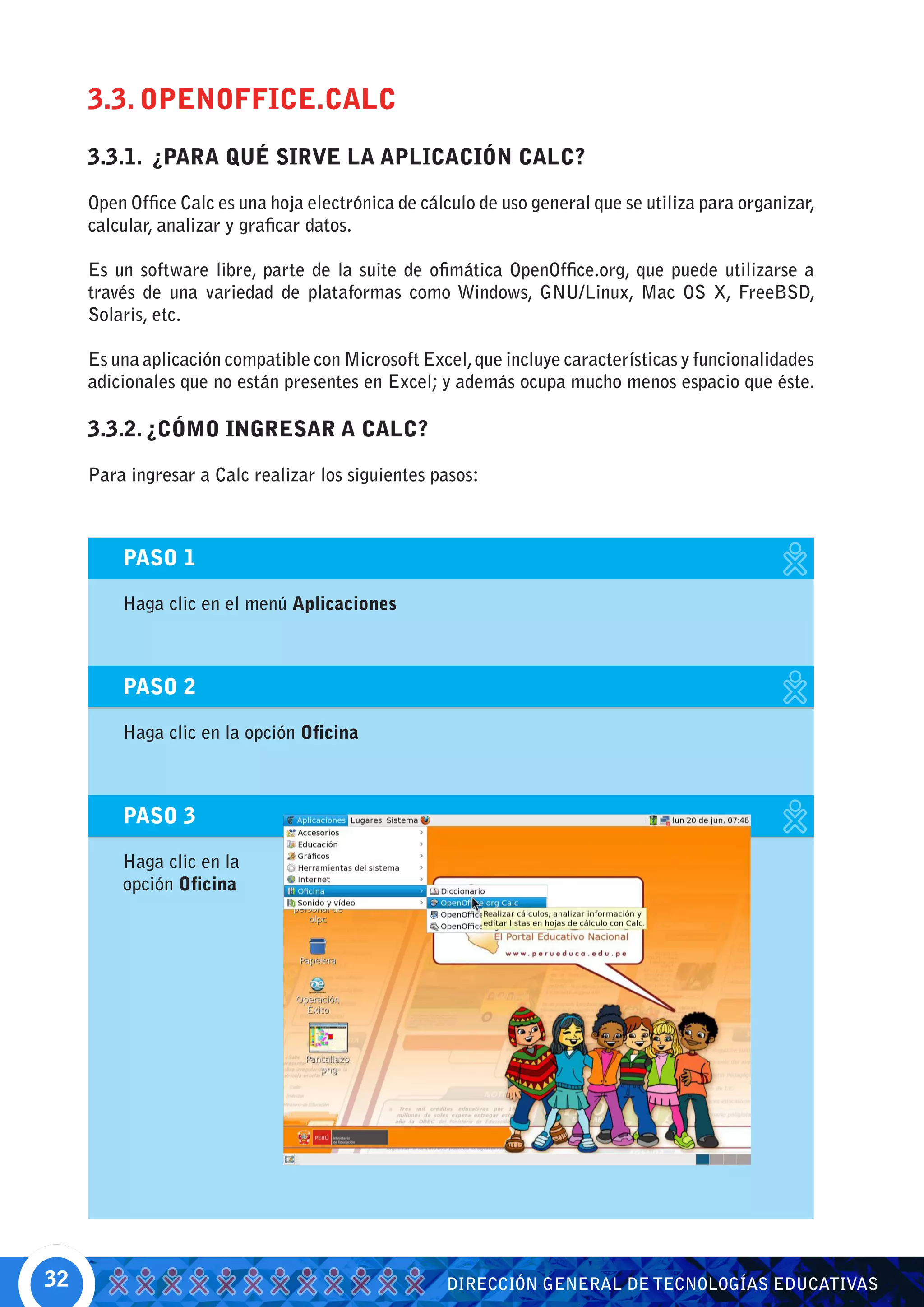 3.3. OPENOFFICE.CALC
     3.3.1. ¿PARA QUÉ SIRVE LA APLICACIÓN CALC?

     Open Office Calc es una hoja electrónica de cálculo de uso general que se utiliza para organizar,
     calcular, analizar y graficar datos.

     Es un software libre, parte de la suite de ofimática OpenOffice.org, que puede utilizarse a
     través de una variedad de plataformas como Windows, GNU/Linux, Mac OS X, FreeBSD,
     Solaris, etc.

     Es una aplicación compatible con Microsoft Excel, que incluye características y funcionalidades
     adicionales que no están presentes en Excel; y además ocupa mucho menos espacio que éste.

     3.3.2. ¿CÓMO INGRESAR A CALC?

     Para ingresar a Calc realizar los siguientes pasos:



         PASO 1

         Haga clic en el menú Aplicaciones



         PASO 2

         Haga clic en la opción Oficina



         PASO 3

         Haga clic en la
         opción Oficina




32                                                  DIRECCIÓN GENERAL DE TECNOLOGÍAS EDUCATIVAS
 