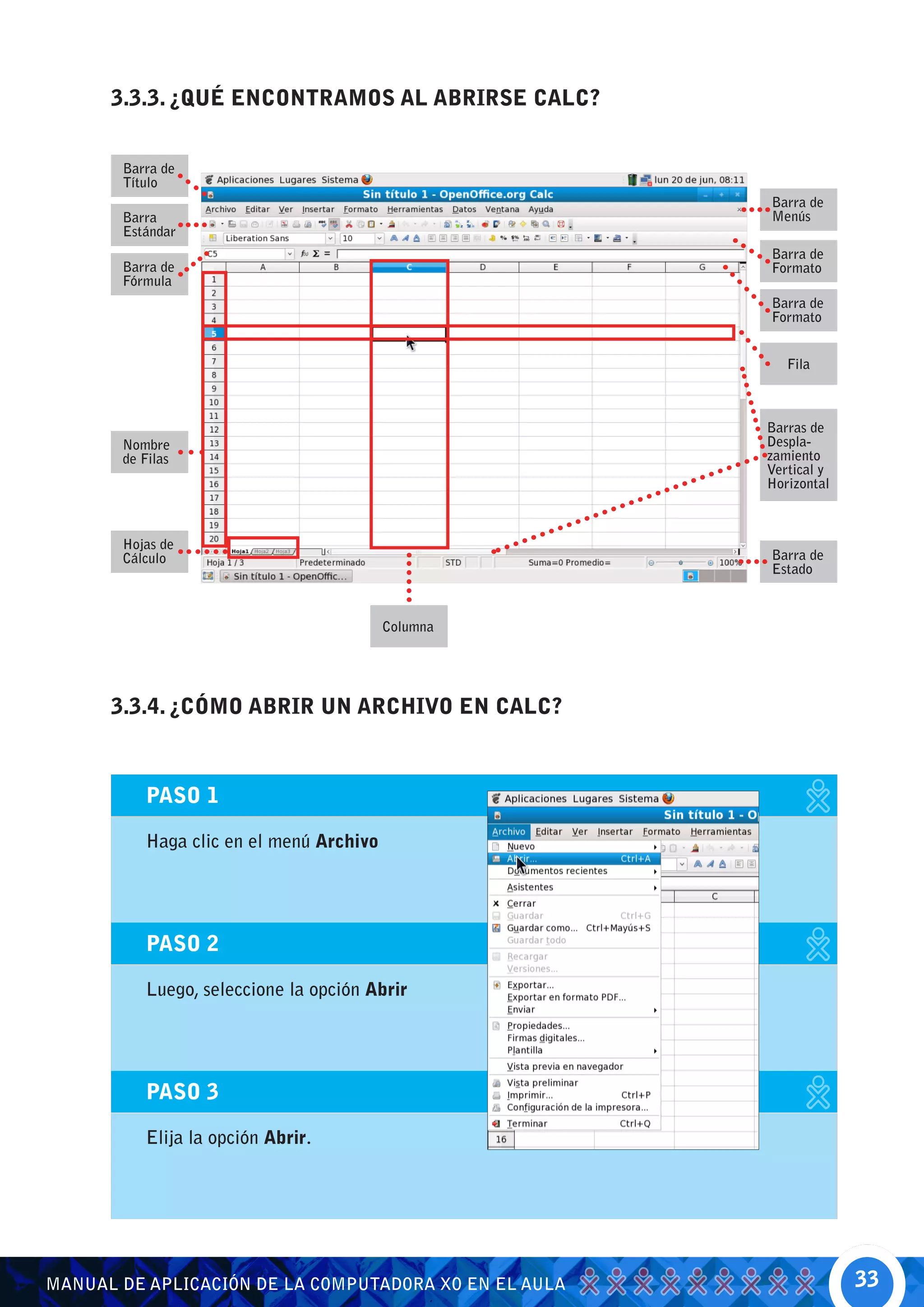 3.3.3. ¿QUÉ ENCONTRAMOS AL ABRIRSE CALC?


       Barra de
       Título
                                                       Barra de
       Barra                                           Menús
       Estándar
                                                       Barra de
       Barra de                                        Formato
       Fórmula
                                                       Barra de
                                                       Formato


                                                          Fila



                                                       Barras de
       Nombre                                          Despla-
       de Filas                                        zamiento
                                                       Vertical y
                                                       Horizontal



       Hojas de
       Cálculo                                         Barra de
                                                       Estado



                                         Columna




      3.3.4. ¿CÓMO ABRIR UN ARCHIVO EN CALC?



          PASO 1

          Haga clic en el menú Archivo




          PASO 2

          Luego, seleccione la opción Abrir




          PASO 3

          Elija la opción Abrir.




MANUAL DE APLICACIÓN DE LA COMPUTADORA XO EN EL AULA                33
 