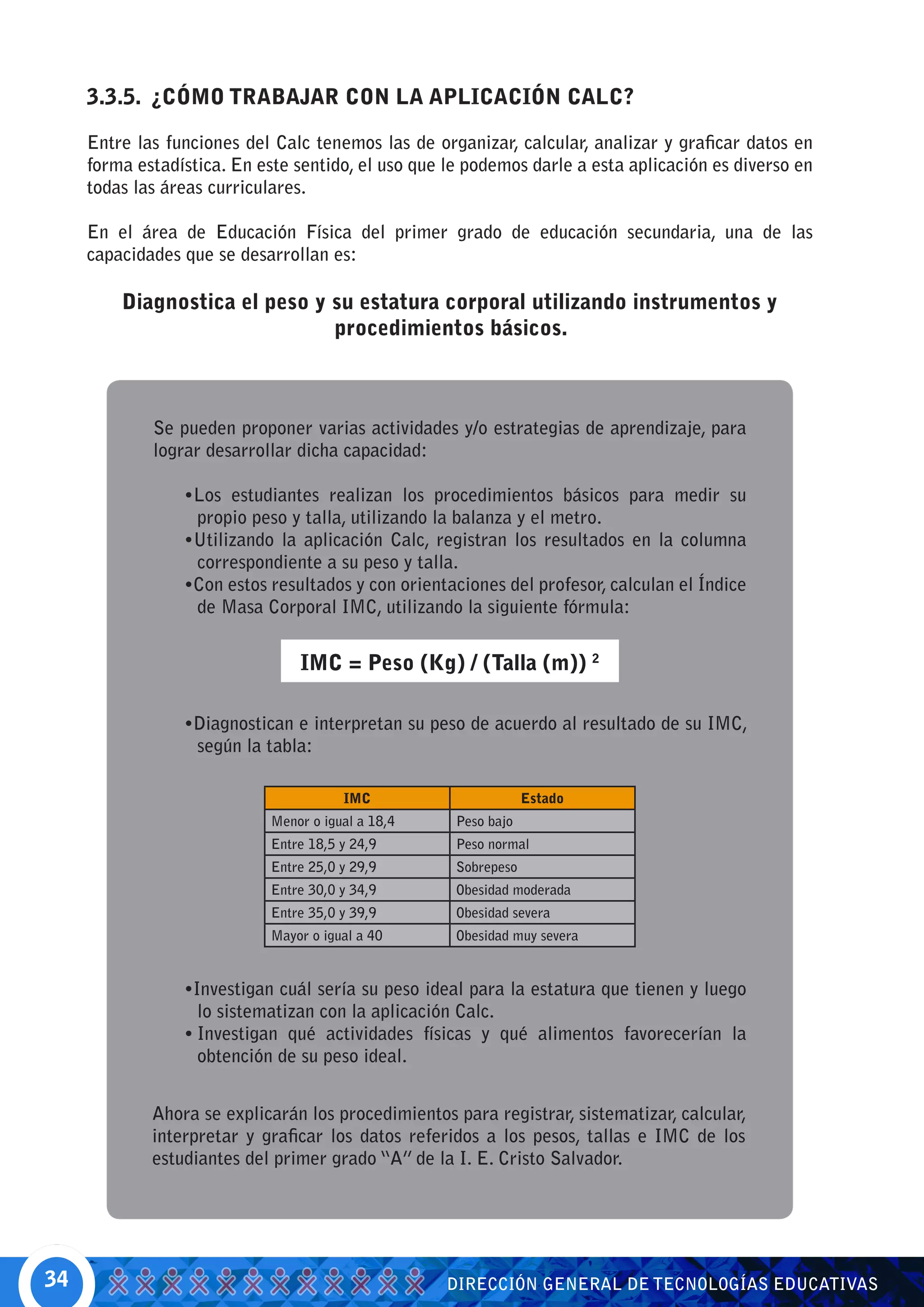 3.3.5. ¿CÓMO TRABAJAR CON LA APLICACIÓN CALC?

     Entre las funciones del Calc tenemos las de organizar, calcular, analizar y graficar datos en
     forma estadística. En este sentido, el uso que le podemos darle a esta aplicación es diverso en
     todas las áreas curriculares.

     En el área de Educación Física del primer grado de educación secundaria, una de las
     capacidades que se desarrollan es:

         Diagnostica el peso y su estatura corporal utilizando instrumentos y
                               procedimientos básicos.



             Se pueden proponer varias actividades y/o estrategias de aprendizaje, para
             lograr desarrollar dicha capacidad:

                 •Los estudiantes realizan los procedimientos básicos para medir su
                  propio peso y talla, utilizando la balanza y el metro.
                 •Utilizando la aplicación Calc, registran los resultados en la columna
                  correspondiente a su peso y talla.
                 •Con estos resultados y con orientaciones del profesor, calculan el Índice
                  de Masa Corporal IMC, utilizando la siguiente fórmula:


                                 IMC = Peso (Kg) / (Talla (m)) 2

                 •Diagnostican e interpretan su peso de acuerdo al resultado de su IMC,
                  según la tabla:

                                        IMC                      Estado
                             Menor o igual a 18,4    Peso bajo
                             Entre 18,5 y 24,9       Peso normal
                             Entre 25,0 y 29,9       Sobrepeso
                             Entre 30,0 y 34,9       Obesidad moderada
                             Entre 35,0 y 39,9       Obesidad severa
                             Mayor o igual a 40      Obesidad muy severa


                 •Investigan cuál sería su peso ideal para la estatura que tienen y luego
                   lo sistematizan con la aplicación Calc.
                 •	Investigan qué actividades físicas y qué alimentos favorecerían la
                   obtención de su peso ideal.


             Ahora se explicarán los procedimientos para registrar, sistematizar, calcular,
             interpretar y graficar los datos referidos a los pesos, tallas e IMC de los
             estudiantes del primer grado “A” de la I. E. Cristo Salvador.




34                                                  DIRECCIÓN GENERAL DE TECNOLOGÍAS EDUCATIVAS
 