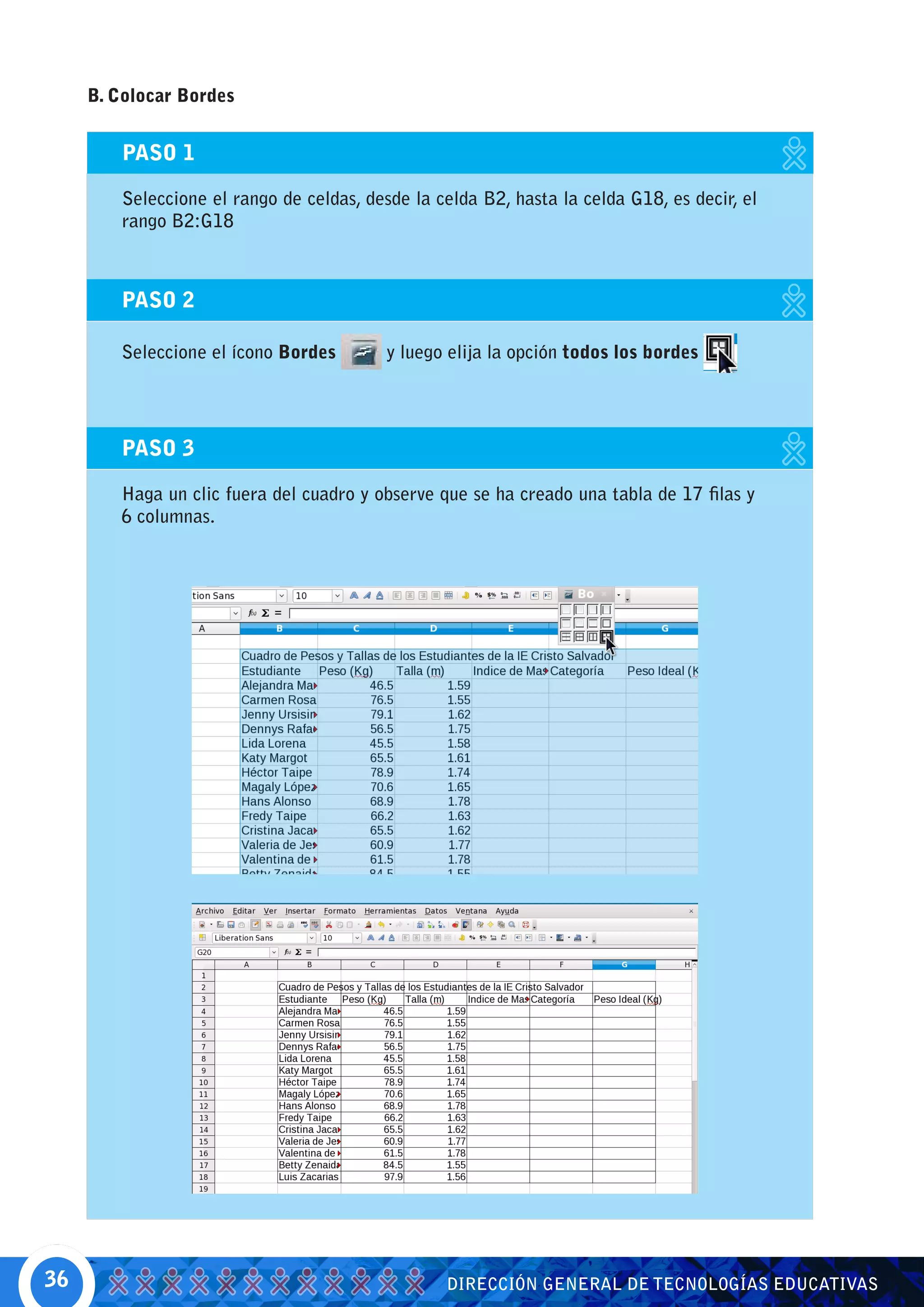 B. Colocar Bordes


         PASO 1

         Seleccione el rango de celdas, desde la celda B2, hasta la celda G18, es decir, el
         rango B2:G18



        PASO 2

        Seleccione el ícono Bordes         y luego elija la opción todos los bordes




        PASO 3

        Haga un clic fuera del cuadro y observe que se ha creado una tabla de 17 filas y
        6 columnas.




36                                                DIRECCIÓN GENERAL DE TECNOLOGÍAS EDUCATIVAS
 