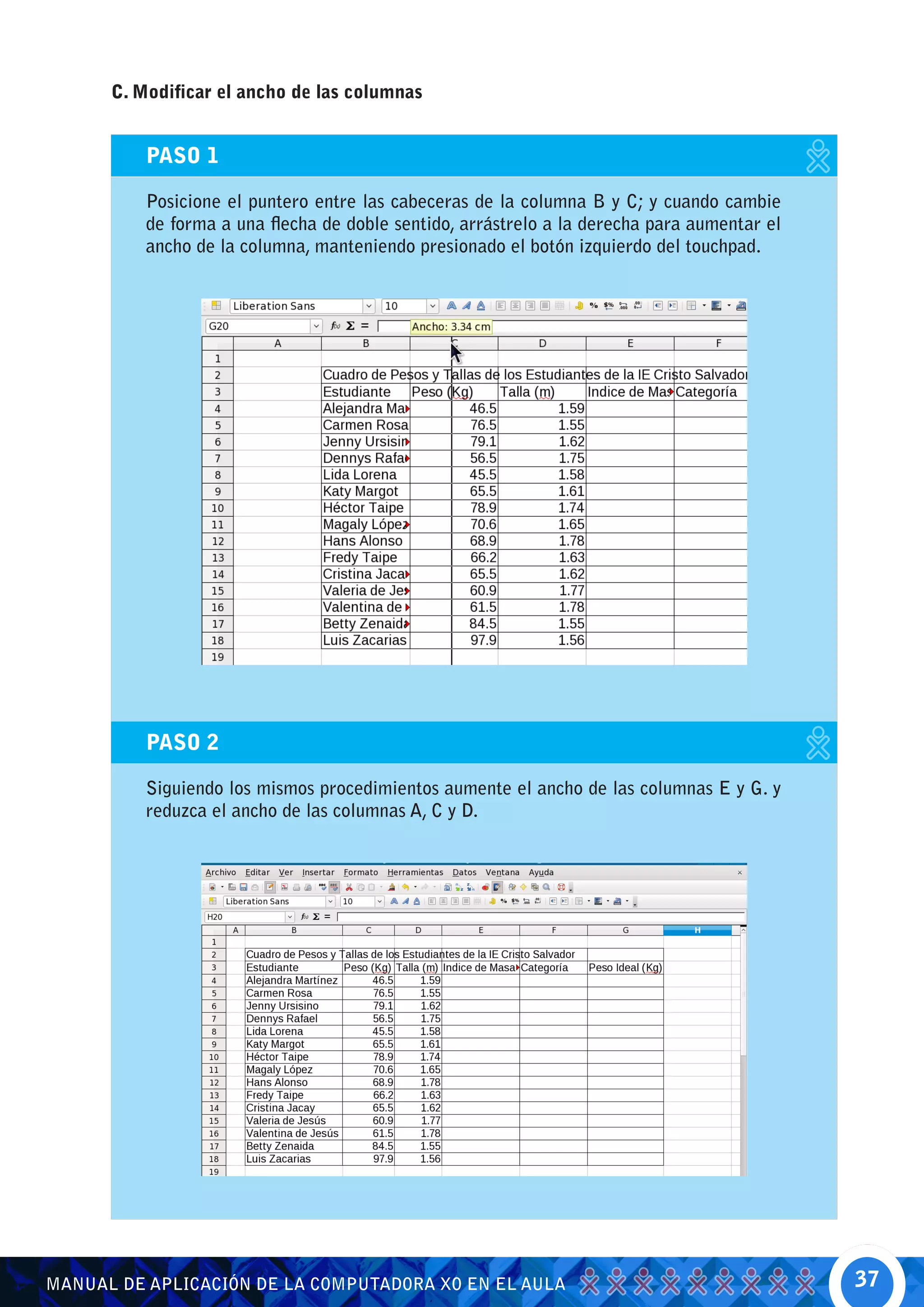 C. Modificar el ancho de las columnas


          PASO 1

          Posicione el puntero entre las cabeceras de la columna B y C; y cuando cambie
          de forma a una flecha de doble sentido, arrástrelo a la derecha para aumentar el
          ancho de la columna, manteniendo presionado el botón izquierdo del touchpad.




          PASO 2

          Siguiendo los mismos procedimientos aumente el ancho de las columnas E y G. y
          reduzca el ancho de las columnas A, C y D.




MANUAL DE APLICACIÓN DE LA COMPUTADORA XO EN EL AULA                                         37
 