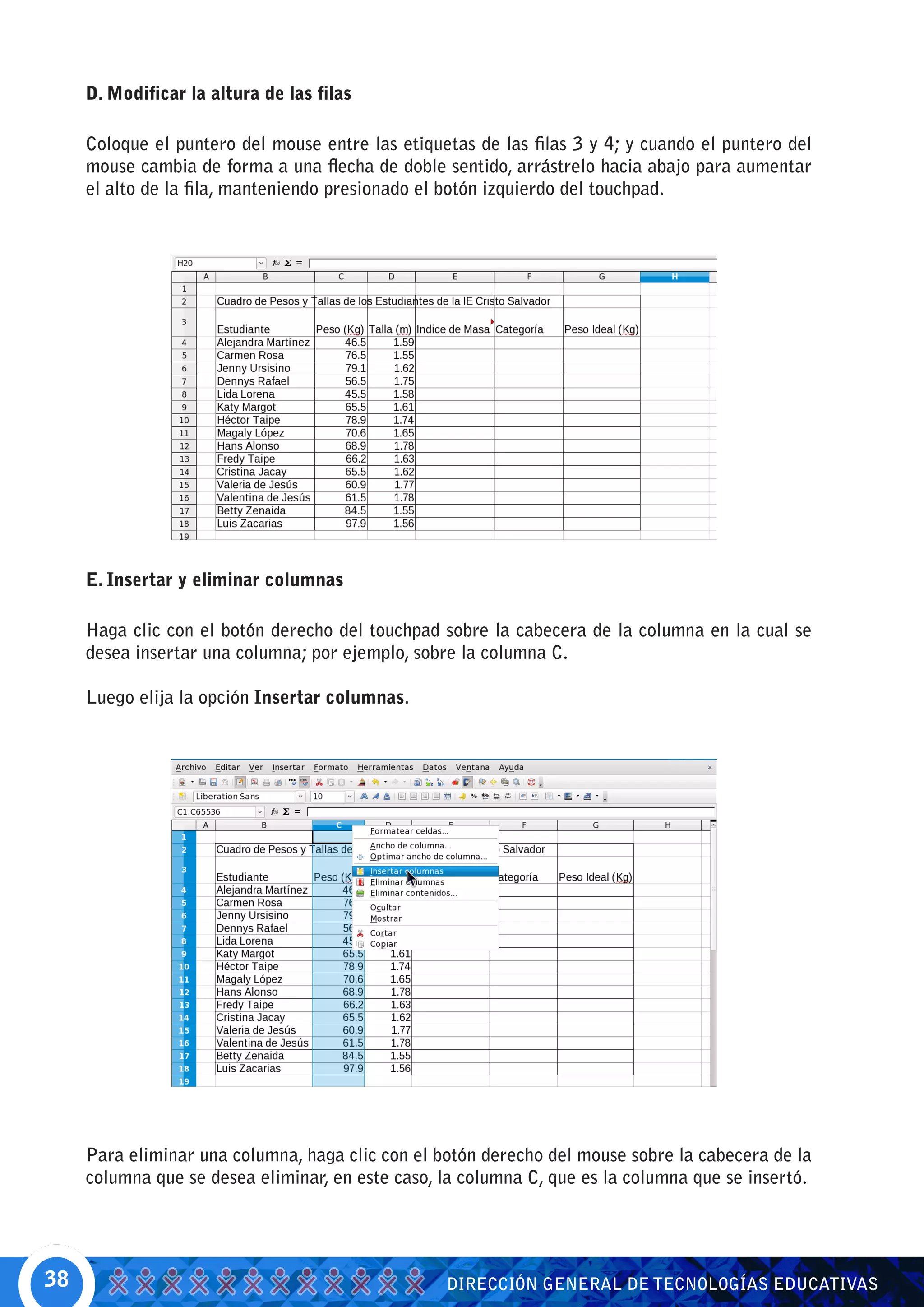 D. Modificar la altura de las filas

     Coloque el puntero del mouse entre las etiquetas de las filas 3 y 4; y cuando el puntero del
     mouse cambia de forma a una flecha de doble sentido, arrástrelo hacia abajo para aumentar
     el alto de la fila, manteniendo presionado el botón izquierdo del touchpad.




     E. Insertar y eliminar columnas

     Haga clic con el botón derecho del touchpad sobre la cabecera de la columna en la cual se
     desea insertar una columna; por ejemplo, sobre la columna C.

     Luego elija la opción Insertar columnas.




     Para eliminar una columna, haga clic con el botón derecho del mouse sobre la cabecera de la
     columna que se desea eliminar, en este caso, la columna C, que es la columna que se insertó.




38                                                DIRECCIÓN GENERAL DE TECNOLOGÍAS EDUCATIVAS
 