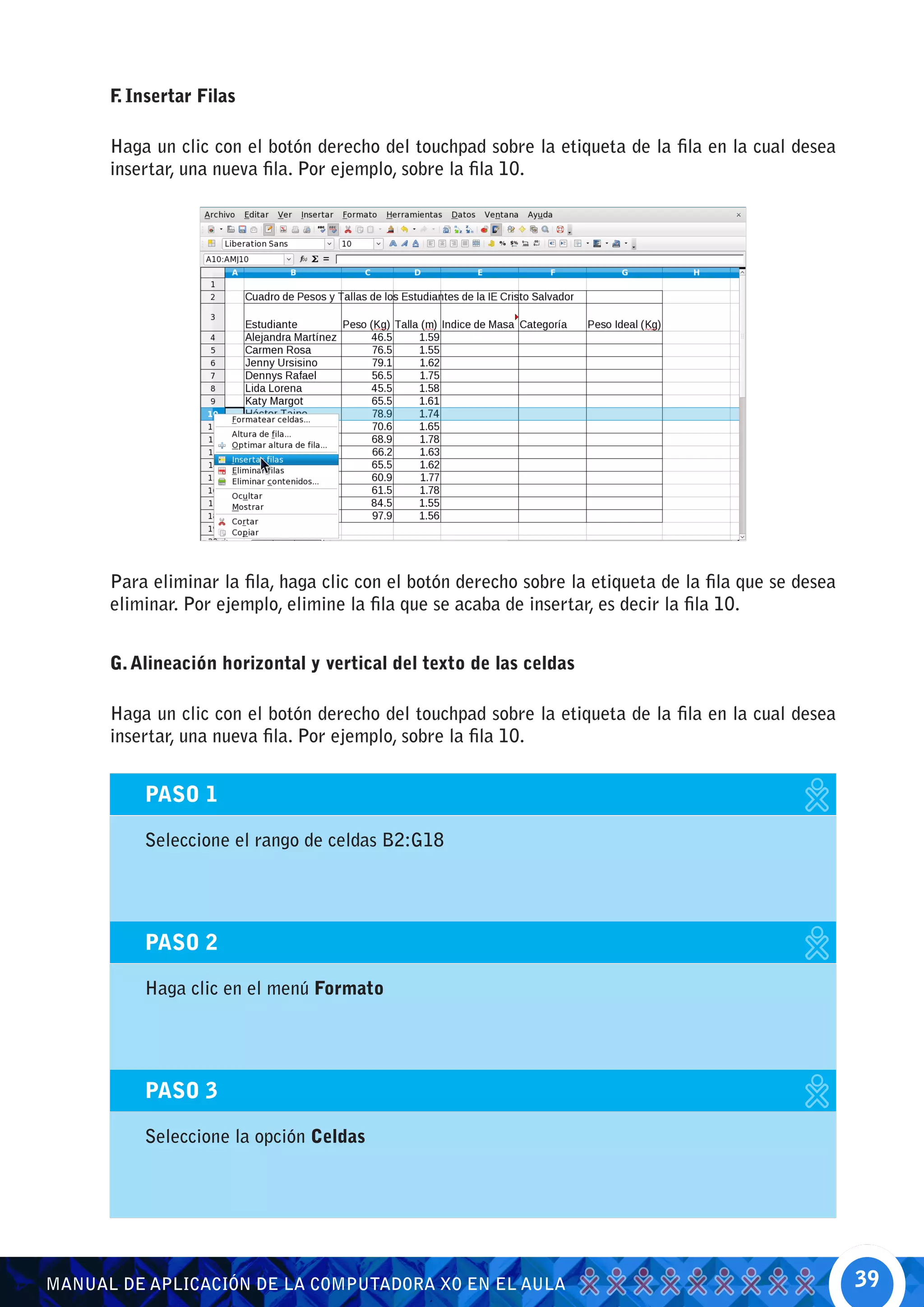 F Insertar Filas
       .

      Haga un clic con el botón derecho del touchpad sobre la etiqueta de la fila en la cual desea
      insertar, una nueva fila. Por ejemplo, sobre la fila 10.




      Para eliminar la fila, haga clic con el botón derecho sobre la etiqueta de la fila que se desea
      eliminar. Por ejemplo, elimine la fila que se acaba de insertar, es decir la fila 10.


      G. Alineación horizontal y vertical del texto de las celdas

      Haga un clic con el botón derecho del touchpad sobre la etiqueta de la fila en la cual desea
      insertar, una nueva fila. Por ejemplo, sobre la fila 10.


          PASO 1

          Seleccione el rango de celdas B2:G18




          PASO 2

          Haga clic en el menú Formato




          PASO 3

          Seleccione la opción Celdas




MANUAL DE APLICACIÓN DE LA COMPUTADORA XO EN EL AULA                                                    39
 