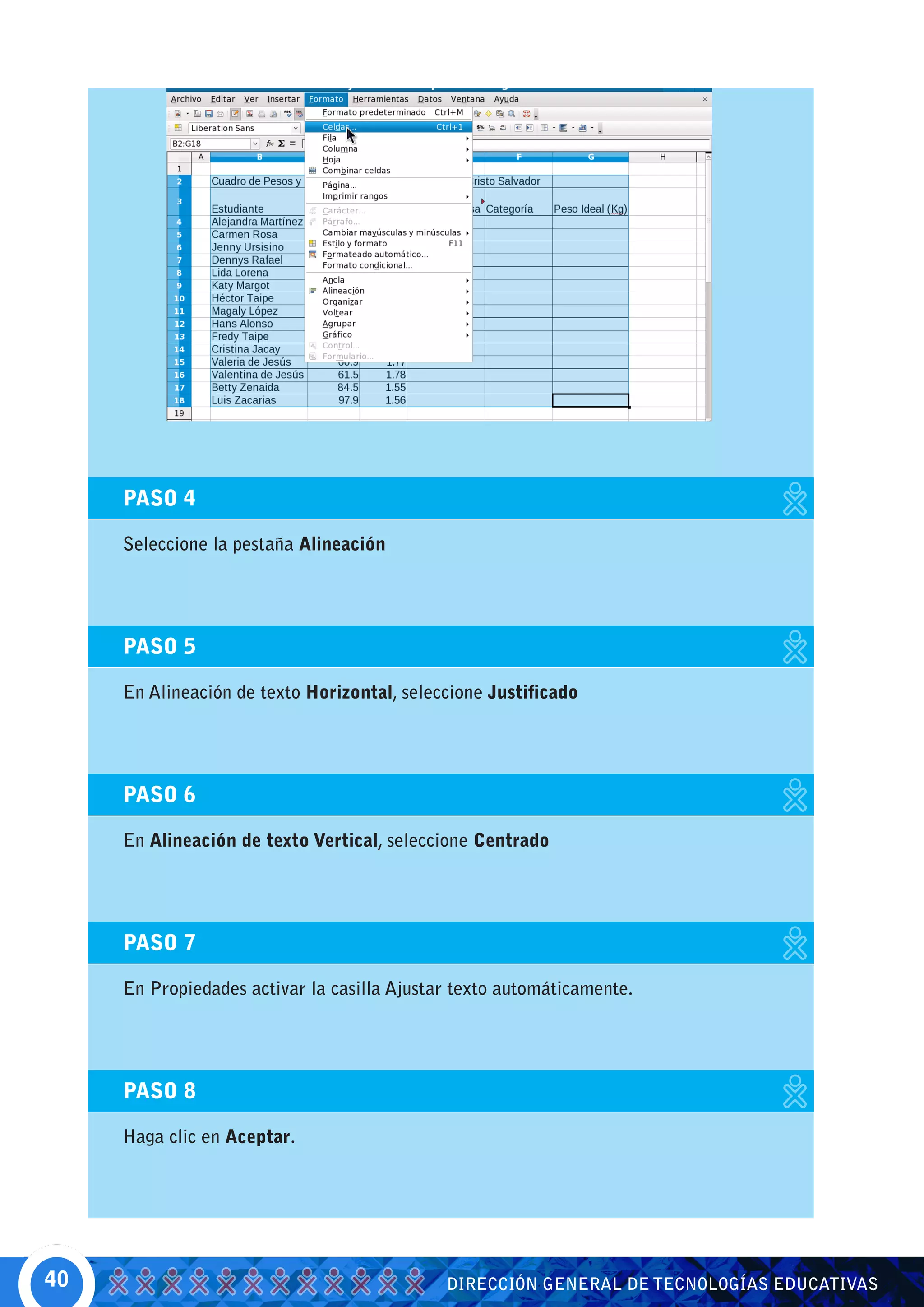 PASO 4

     Seleccione la pestaña Alineación




     PASO 5

     En Alineación de texto Horizontal, seleccione Justificado




     PASO 6

     En Alineación de texto Vertical, seleccione Centrado




     PASO 7

     En Propiedades activar la casilla Ajustar texto automáticamente.




     PASO 8

     Haga clic en Aceptar.




40                                           DIRECCIÓN GENERAL DE TECNOLOGÍAS EDUCATIVAS
 