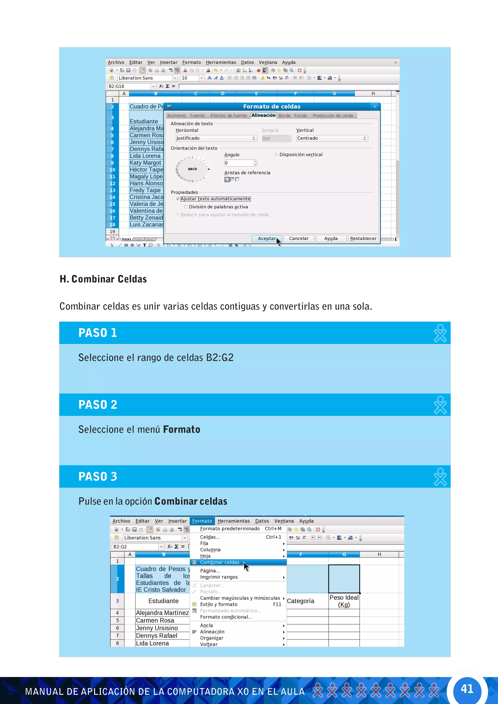 H. Combinar Celdas

      Combinar celdas es unir varias celdas contiguas y convertirlas en una sola.

          PASO 1

          Seleccione el rango de celdas B2:G2



          PASO 2

          Seleccione el menú Formato



          PASO 3

          Pulse en la opción Combinar celdas




MANUAL DE APLICACIÓN DE LA COMPUTADORA XO EN EL AULA                                41
 